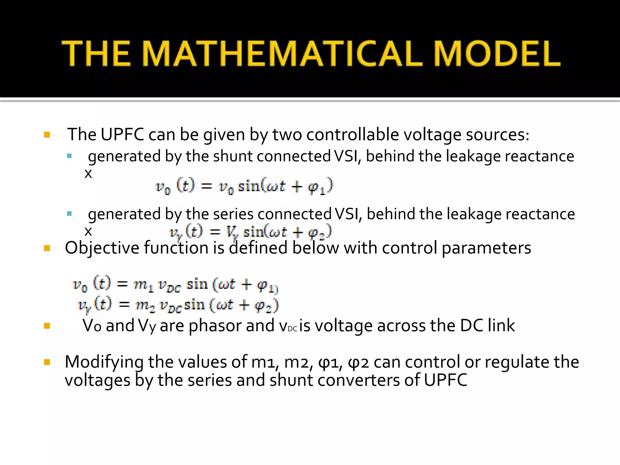  The UPFC can be given by two controllable voltage sources:
 generated by the shunt connectedVSI, behind the leakage reactance
x
 generated by the series connectedVSI, behind the leakage reactance
x
 Objective function is defined below with control parameters
 Vo andVy are phasor and vDC is voltage across the DC link
 Modifying the values of m1, m2, ϕ1, ϕ2 can control or regulate the
voltages by the series and shunt converters of UPFC
 