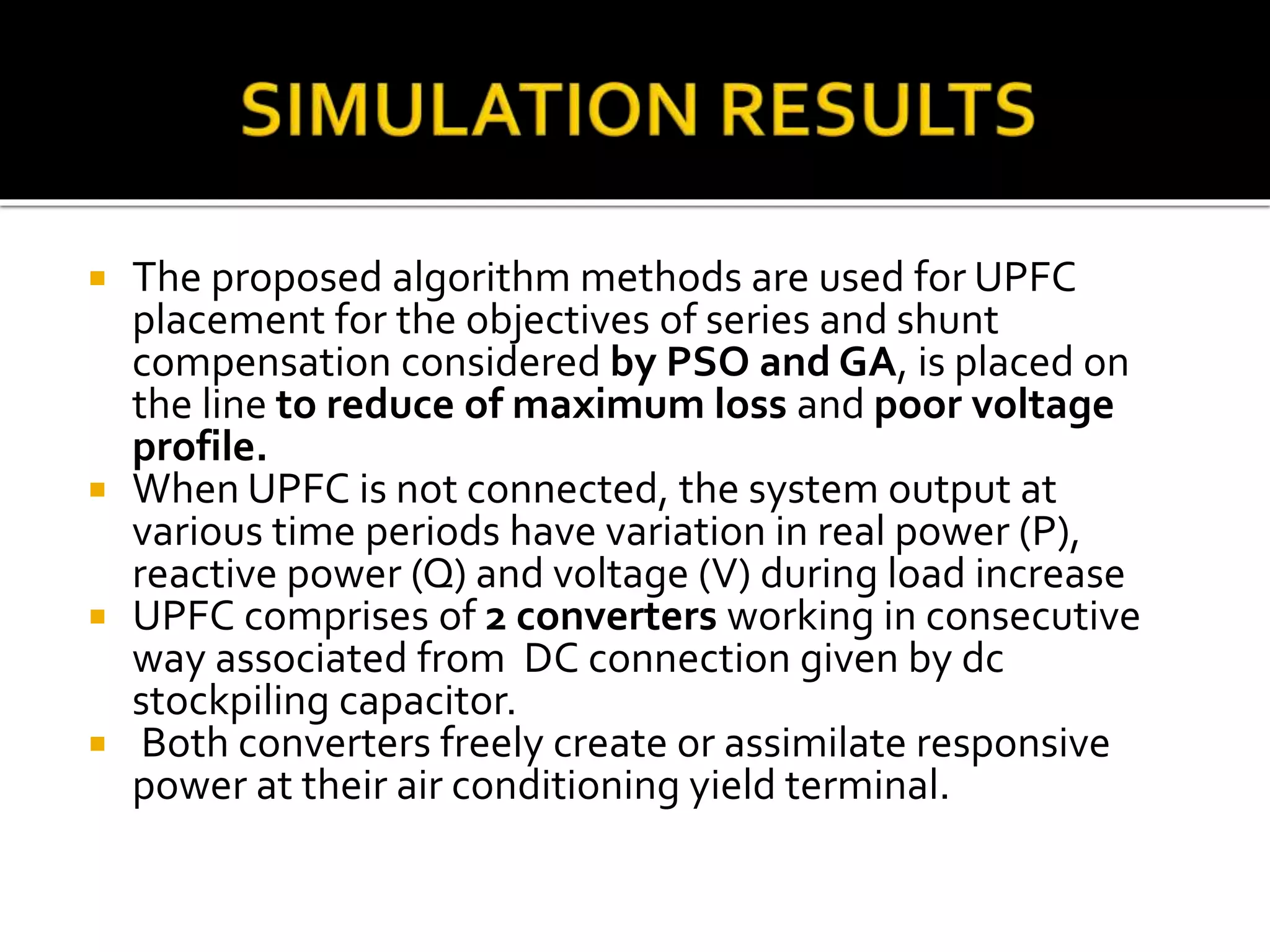  The proposed algorithm methods are used for UPFC
placement for the objectives of series and shunt
compensation considered by PSO and GA, is placed on
the line to reduce of maximum loss and poor voltage
profile.
 When UPFC is not connected, the system output at
various time periods have variation in real power (P),
reactive power (Q) and voltage (V) during load increase
 UPFC comprises of 2 converters working in consecutive
way associated from DC connection given by dc
stockpiling capacitor.
 Both converters freely create or assimilate responsive
power at their air conditioning yield terminal.
 