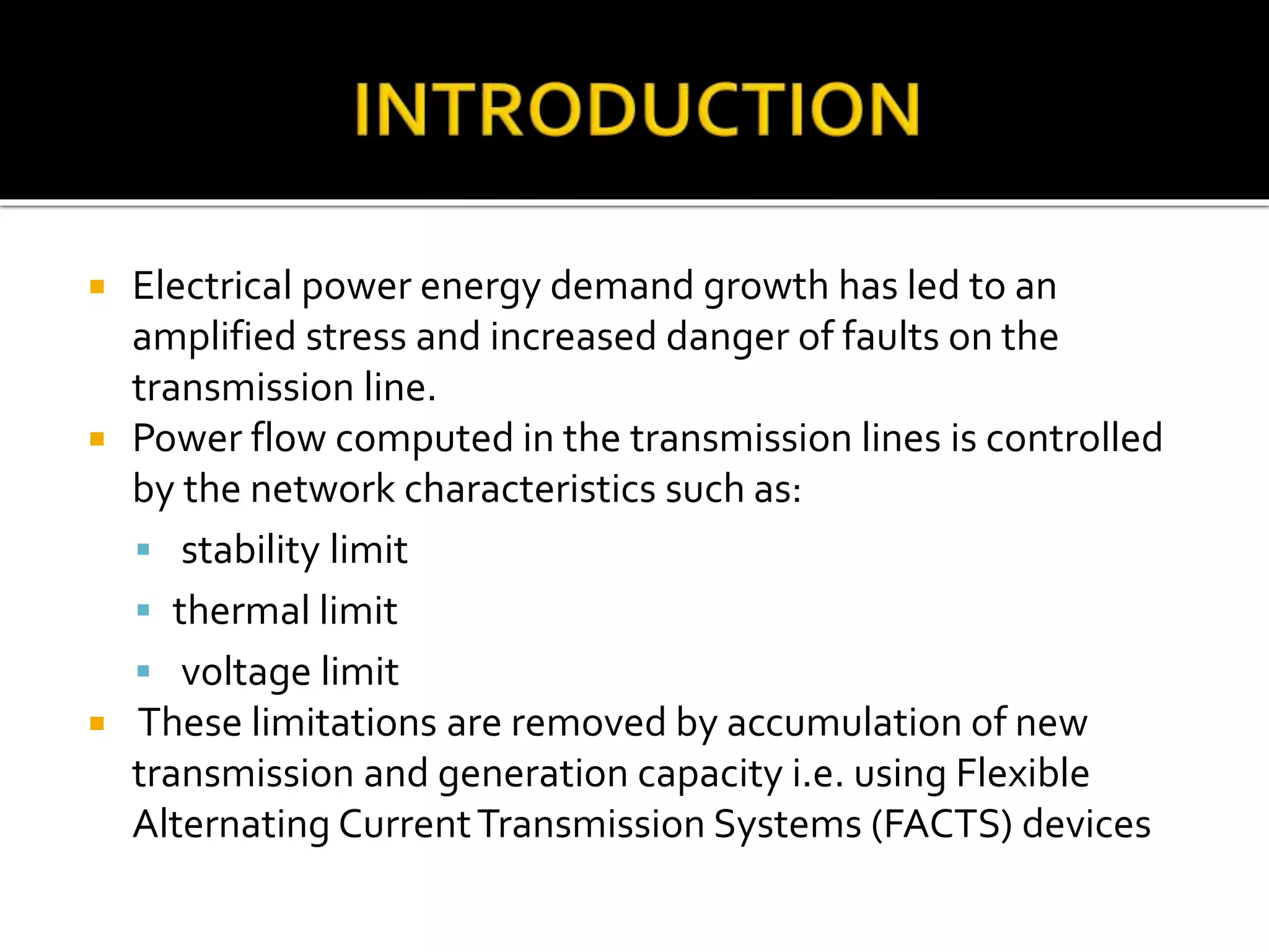  Electrical power energy demand growth has led to an
amplified stress and increased danger of faults on the
transmission line.
 Power flow computed in the transmission lines is controlled
by the network characteristics such as:
 stability limit
 thermal limit
 voltage limit
 These limitations are removed by accumulation of new
transmission and generation capacity i.e. using Flexible
Alternating CurrentTransmission Systems (FACTS) devices
 