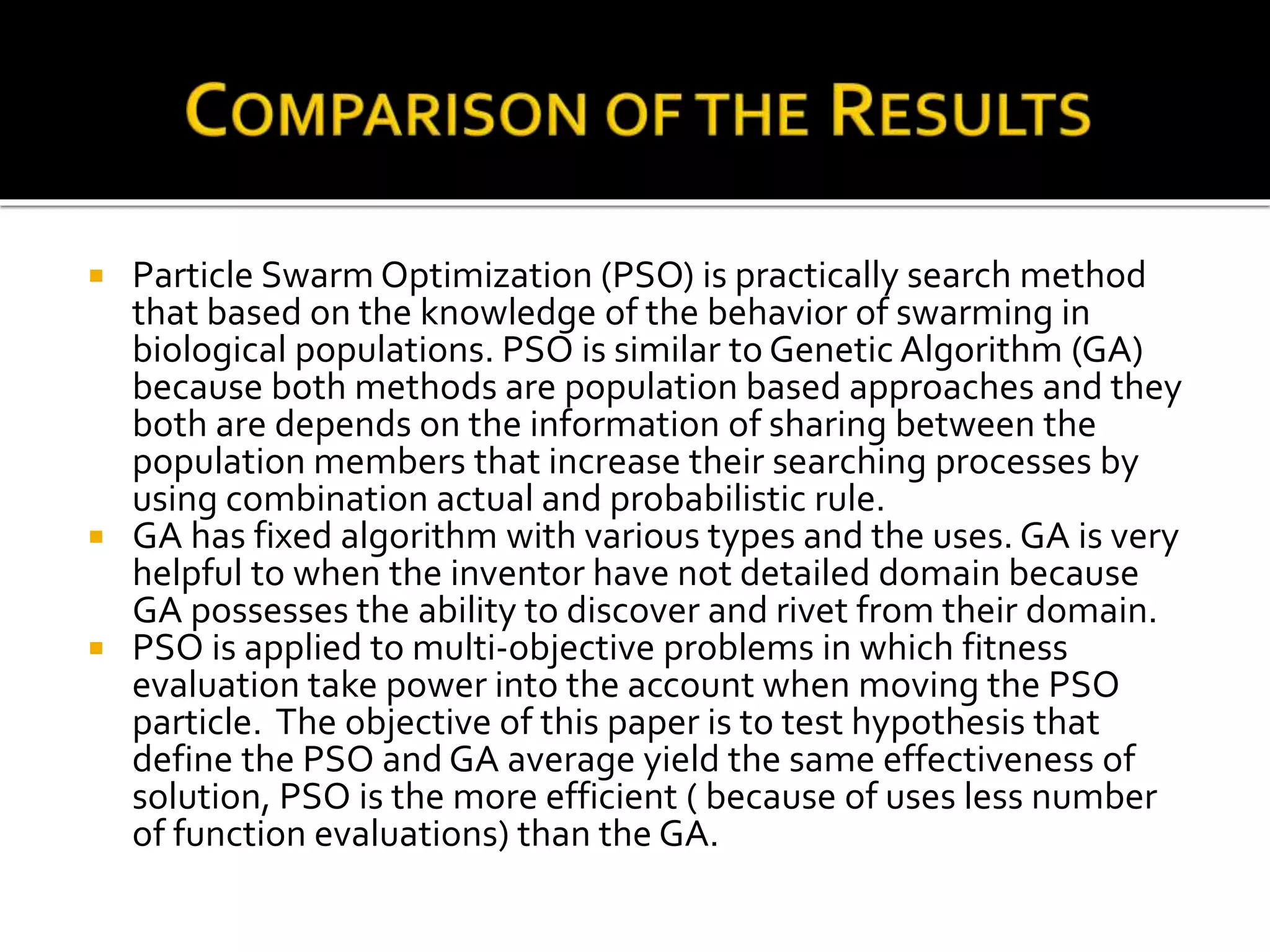  Particle Swarm Optimization (PSO) is practically search method
that based on the knowledge of the behavior of swarming in
biological populations. PSO is similar to Genetic Algorithm (GA)
because both methods are population based approaches and they
both are depends on the information of sharing between the
population members that increase their searching processes by
using combination actual and probabilistic rule.
 GA has fixed algorithm with various types and the uses. GA is very
helpful to when the inventor have not detailed domain because
GA possesses the ability to discover and rivet from their domain.
 PSO is applied to multi-objective problems in which fitness
evaluation take power into the account when moving the PSO
particle. The objective of this paper is to test hypothesis that
define the PSO and GA average yield the same effectiveness of
solution, PSO is the more efficient ( because of uses less number
of function evaluations) than the GA.
 