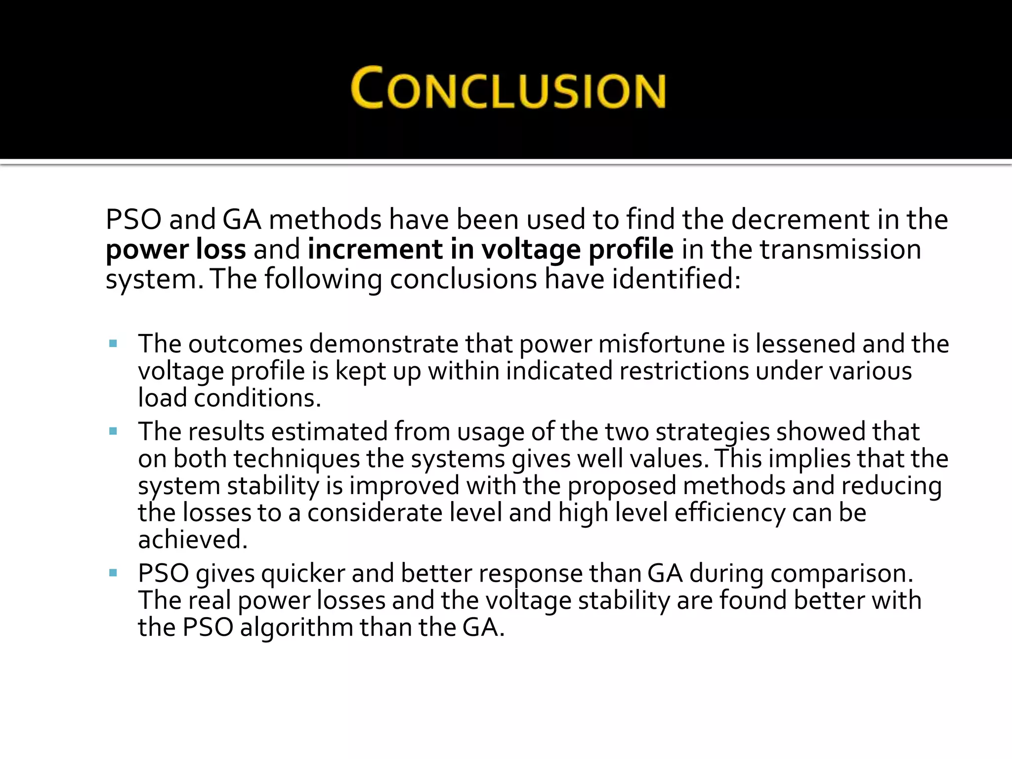PSO and GA methods have been used to find the decrement in the
power loss and increment in voltage profile in the transmission
system.The following conclusions have identified:
 The outcomes demonstrate that power misfortune is lessened and the
voltage profile is kept up within indicated restrictions under various
load conditions.
 The results estimated from usage of the two strategies showed that
on both techniques the systems gives well values.This implies that the
system stability is improved with the proposed methods and reducing
the losses to a considerate level and high level efficiency can be
achieved.
 PSO gives quicker and better response than GA during comparison.
The real power losses and the voltage stability are found better with
the PSO algorithm than the GA.
 