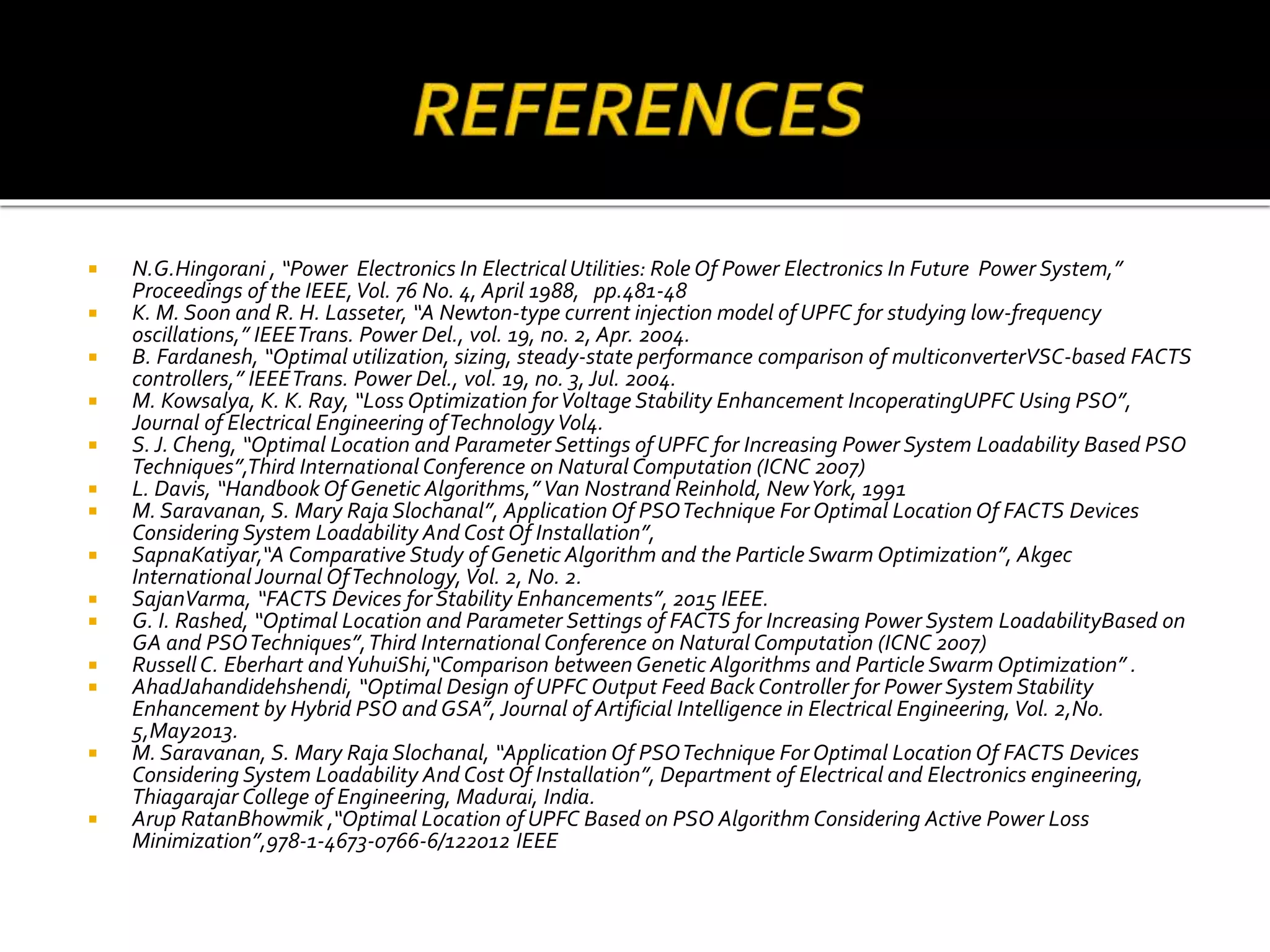  N.G.Hingorani , “Power Electronics In ElectricalUtilities: Role Of Power Electronics In Future Power System,”
Proceedings of the IEEE,Vol. 76 No. 4, April 1988, pp.481-48
 K. M. Soon and R. H. Lasseter, “A Newton-type current injection model of UPFC for studying low-frequency
oscillations,” IEEETrans. Power Del., vol. 19, no. 2, Apr. 2004.
 B. Fardanesh, “Optimal utilization, sizing, steady-state performance comparison of multiconverterVSC-based FACTS
controllers,” IEEETrans. Power Del., vol. 19, no. 3, Jul. 2004.
 M. Kowsalya, K. K. Ray, “Loss Optimization forVoltage Stability Enhancement IncoperatingUPFC Using PSO”,
Journal of Electrical Engineering ofTechnology Vol4.
 S. J. Cheng, “Optimal Location and Parameter Settings of UPFC for Increasing Power System Loadability Based PSO
Techniques”,Third International Conference on Natural Computation (ICNC 2007)
 L. Davis, “Handbook Of Genetic Algorithms,” Van Nostrand Reinhold, NewYork, 1991
 M. Saravanan, S. Mary Raja Slochanal”, Application Of PSOTechnique For Optimal Location Of FACTS Devices
Considering System Loadability And Cost Of Installation”,
 SapnaKatiyar,“A Comparative Study of Genetic Algorithm and the Particle Swarm Optimization”, Akgec
International Journal OfTechnology, Vol. 2, No. 2.
 SajanVarma, “FACTS Devices for Stability Enhancements”, 2015 IEEE.
 G. I. Rashed, “Optimal Location and Parameter Settings of FACTS for Increasing Power System LoadabilityBased on
GA and PSOTechniques”,Third International Conference on Natural Computation (ICNC 2007)
 RussellC. Eberhart andYuhuiShi,“Comparison between Genetic Algorithms and Particle Swarm Optimization” .
 AhadJahandidehshendi, “Optimal Design of UPFC Output Feed Back Controller for Power System Stability
Enhancement by Hybrid PSO and GSA”, Journal of Artificial Intelligence in Electrical Engineering, Vol. 2,No.
5,May2013.
 M. Saravanan, S. Mary Raja Slochanal, “Application Of PSOTechnique For Optimal Location Of FACTS Devices
Considering System Loadability And Cost Of Installation”, Department of Electrical and Electronics engineering,
Thiagarajar College of Engineering, Madurai, India.
 Arup RatanBhowmik ,“Optimal Location of UPFC Based on PSO Algorithm Considering Active Power Loss
Minimization”,978-1-4673-0766-6/122012 IEEE
 
