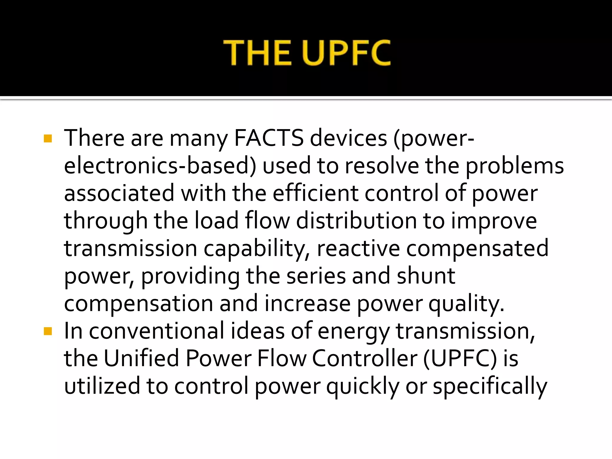  There are many FACTS devices (power-
electronics-based) used to resolve the problems
associated with the efficient control of power
through the load flow distribution to improve
transmission capability, reactive compensated
power, providing the series and shunt
compensation and increase power quality.
 In conventional ideas of energy transmission,
the Unified Power Flow Controller (UPFC) is
utilized to control power quickly or specifically
 