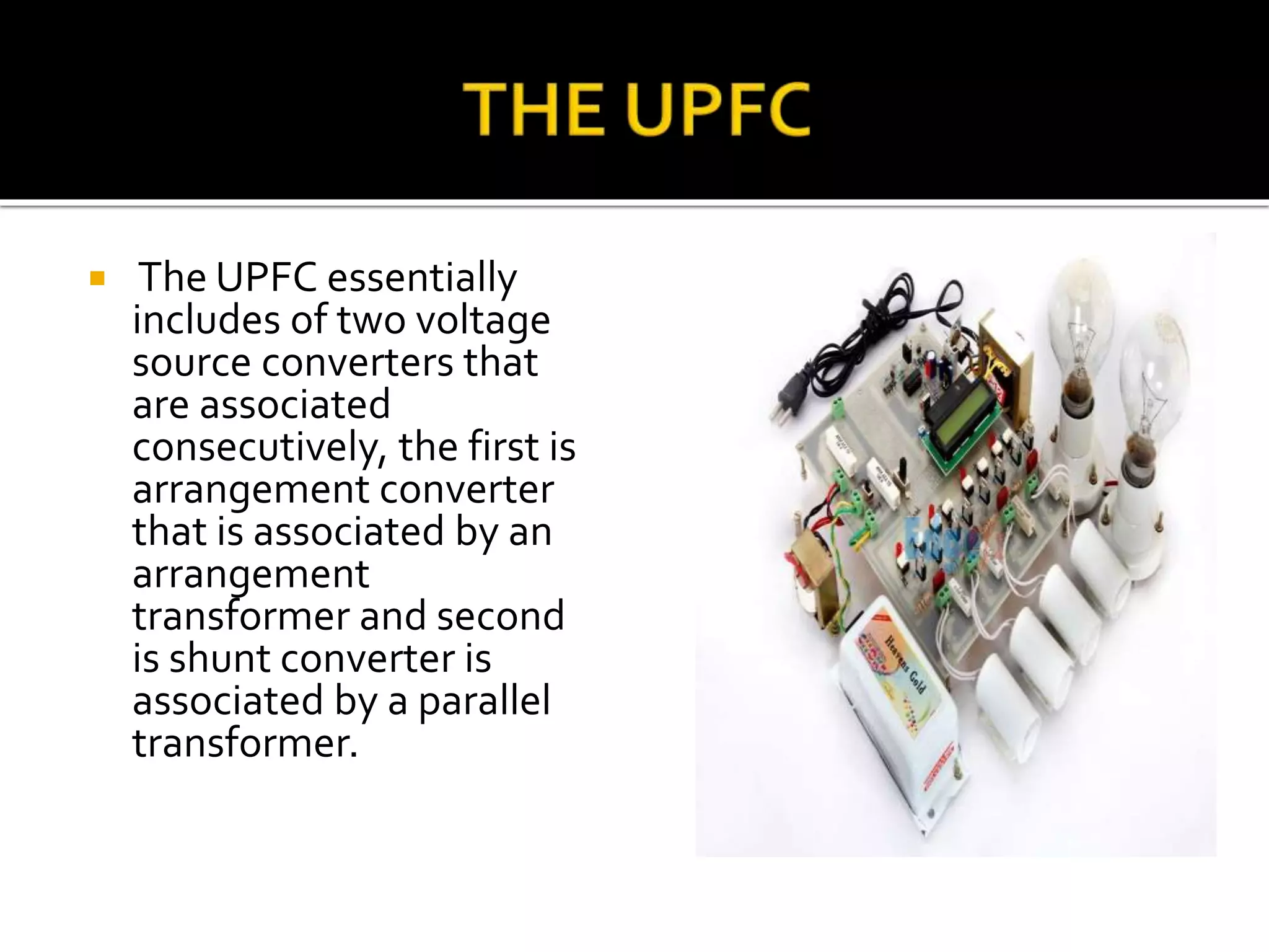  The UPFC essentially
includes of two voltage
source converters that
are associated
consecutively, the first is
arrangement converter
that is associated by an
arrangement
transformer and second
is shunt converter is
associated by a parallel
transformer.
 