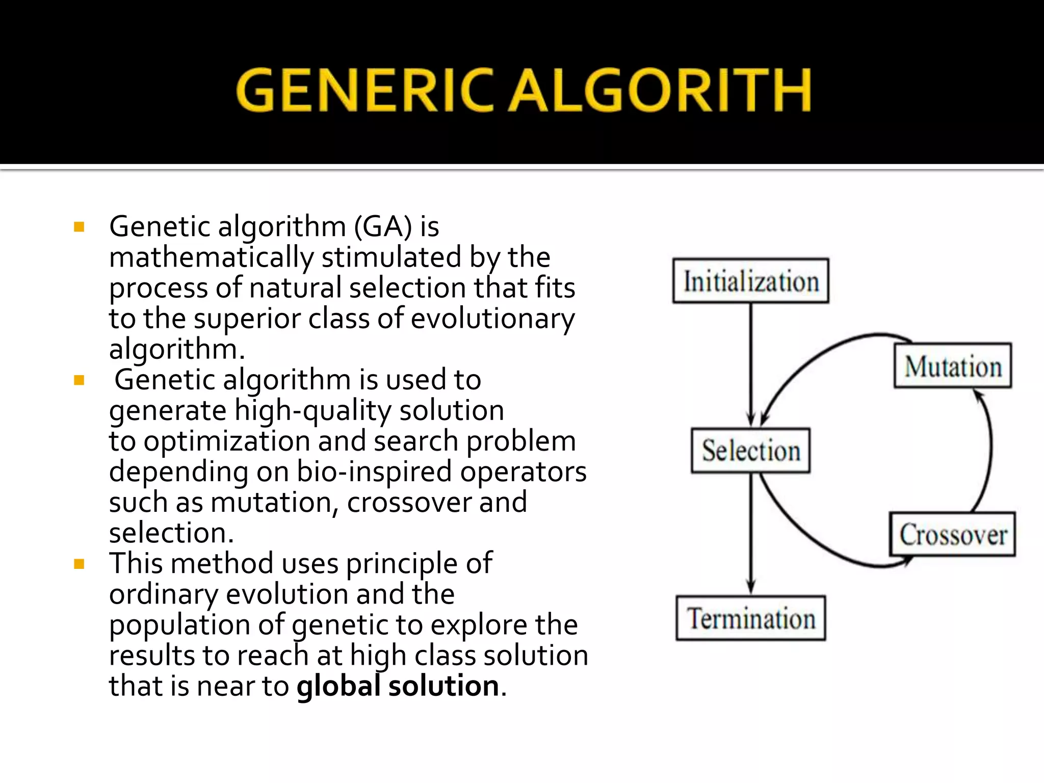 Genetic algorithm (GA) is
mathematically stimulated by the
process of natural selection that fits
to the superior class of evolutionary
algorithm.
 Genetic algorithm is used to
generate high-quality solution
to optimization and search problem
depending on bio-inspired operators
such as mutation, crossover and
selection.
 This method uses principle of
ordinary evolution and the
population of genetic to explore the
results to reach at high class solution
that is near to global solution.
 