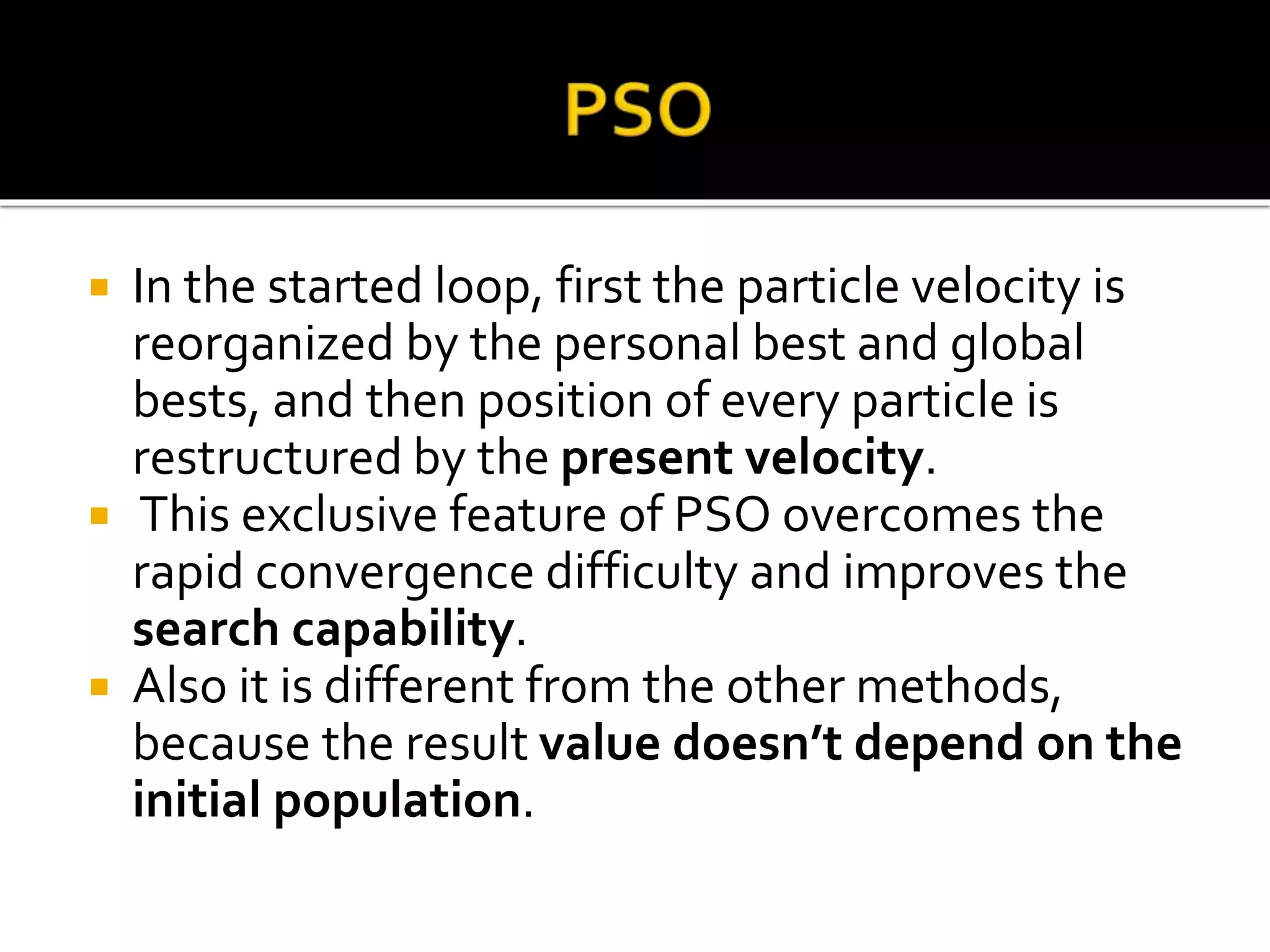  In the started loop, first the particle velocity is
reorganized by the personal best and global
bests, and then position of every particle is
restructured by the present velocity.
 This exclusive feature of PSO overcomes the
rapid convergence difficulty and improves the
search capability.
 Also it is different from the other methods,
because the result value doesn’t depend on the
initial population.
 