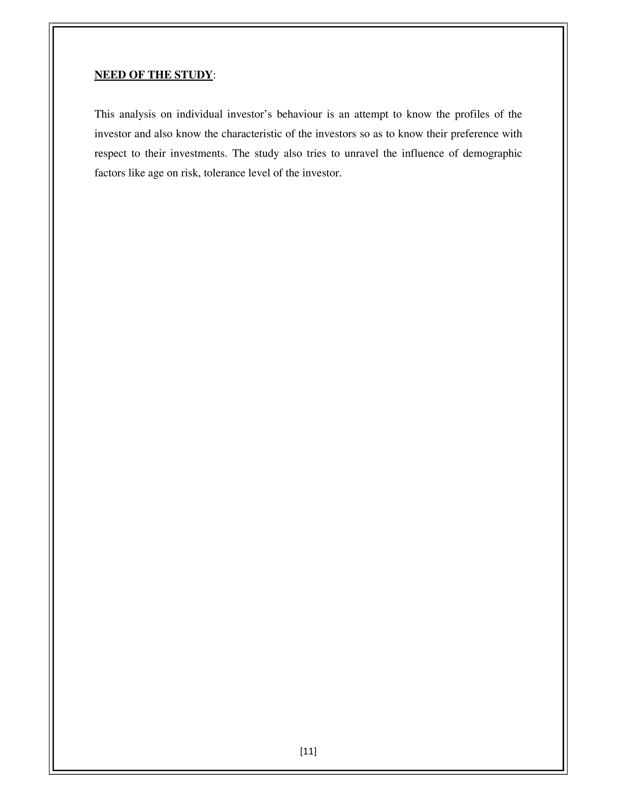 [11]
NEED OF THE STUDY:
This analysis on individual investor’s behaviour is an attempt to know the profiles of the
investor and also know the characteristic of the investors so as to know their preference with
respect to their investments. The study also tries to unravel the influence of demographic
factors like age on risk, tolerance level of the investor.
 