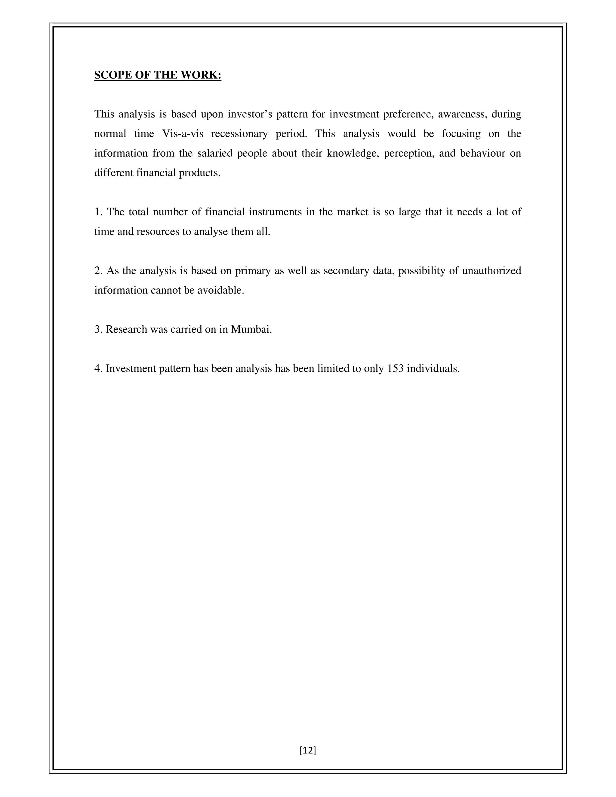 [12]
SCOPE OF THE WORK:
This analysis is based upon investor’s pattern for investment preference, awareness, during
normal time Vis-a-vis recessionary period. This analysis would be focusing on the
information from the salaried people about their knowledge, perception, and behaviour on
different financial products.
1. The total number of financial instruments in the market is so large that it needs a lot of
time and resources to analyse them all.
2. As the analysis is based on primary as well as secondary data, possibility of unauthorized
information cannot be avoidable.
3. Research was carried on in Mumbai.
4. Investment pattern has been analysis has been limited to only 153 individuals.
 