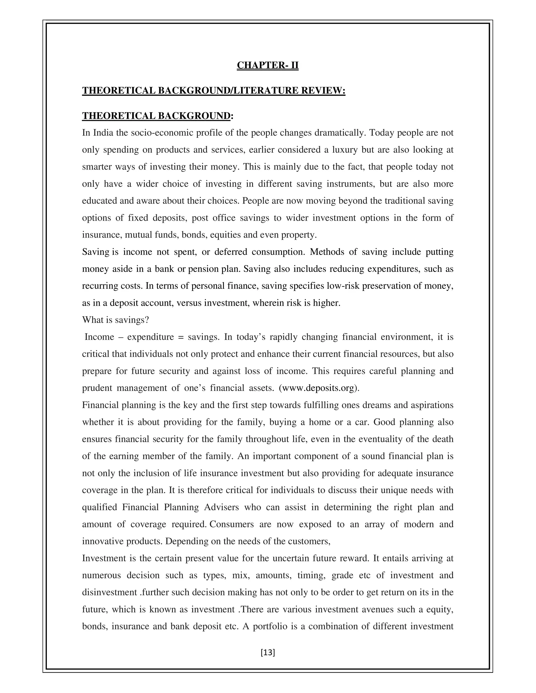 [13]
CHAPTER- II
THEORETICAL BACKGROUND/LITERATURE REVIEW:
THEORETICAL BACKGROUND:
In India the socio-economic profile of the people changes dramatically. Today people are not
only spending on products and services, earlier considered a luxury but are also looking at
smarter ways of investing their money. This is mainly due to the fact, that people today not
only have a wider choice of investing in different saving instruments, but are also more
educated and aware about their choices. People are now moving beyond the traditional saving
options of fixed deposits, post office savings to wider investment options in the form of
insurance, mutual funds, bonds, equities and even property.
Saving is income not spent, or deferred consumption. Methods of saving include putting
money aside in a bank or pension plan. Saving also includes reducing expenditures, such as
recurring costs. In terms of personal finance, saving specifies low-risk preservation of money,
as in a deposit account, versus investment, wherein risk is higher.
What is savings?
Income – expenditure = savings. In today’s rapidly changing financial environment, it is
critical that individuals not only protect and enhance their current financial resources, but also
prepare for future security and against loss of income. This requires careful planning and
prudent management of one’s financial assets. (www.deposits.org).......................................
Financial planning is the key and the first step towards fulfilling ones dreams and aspirations
whether it is about providing for the family, buying a home or a car. Good planning also
ensures financial security for the family throughout life, even in the eventuality of the death
of the earning member of the family. An important component of a sound financial plan is
not only the inclusion of life insurance investment but also providing for adequate insurance
coverage in the plan. It is therefore critical for individuals to discuss their unique needs with
qualified Financial Planning Advisers who can assist in determining the right plan and
amount of coverage required. Consumers are now exposed to an array of modern and
innovative products. Depending on the needs of the customers,
Investment is the certain present value for the uncertain future reward. It entails arriving at
numerous decision such as types, mix, amounts, timing, grade etc of investment and
disinvestment .further such decision making has not only to be order to get return on its in the
future, which is known as investment .There are various investment avenues such a equity,
bonds, insurance and bank deposit etc. A portfolio is a combination of different investment
 