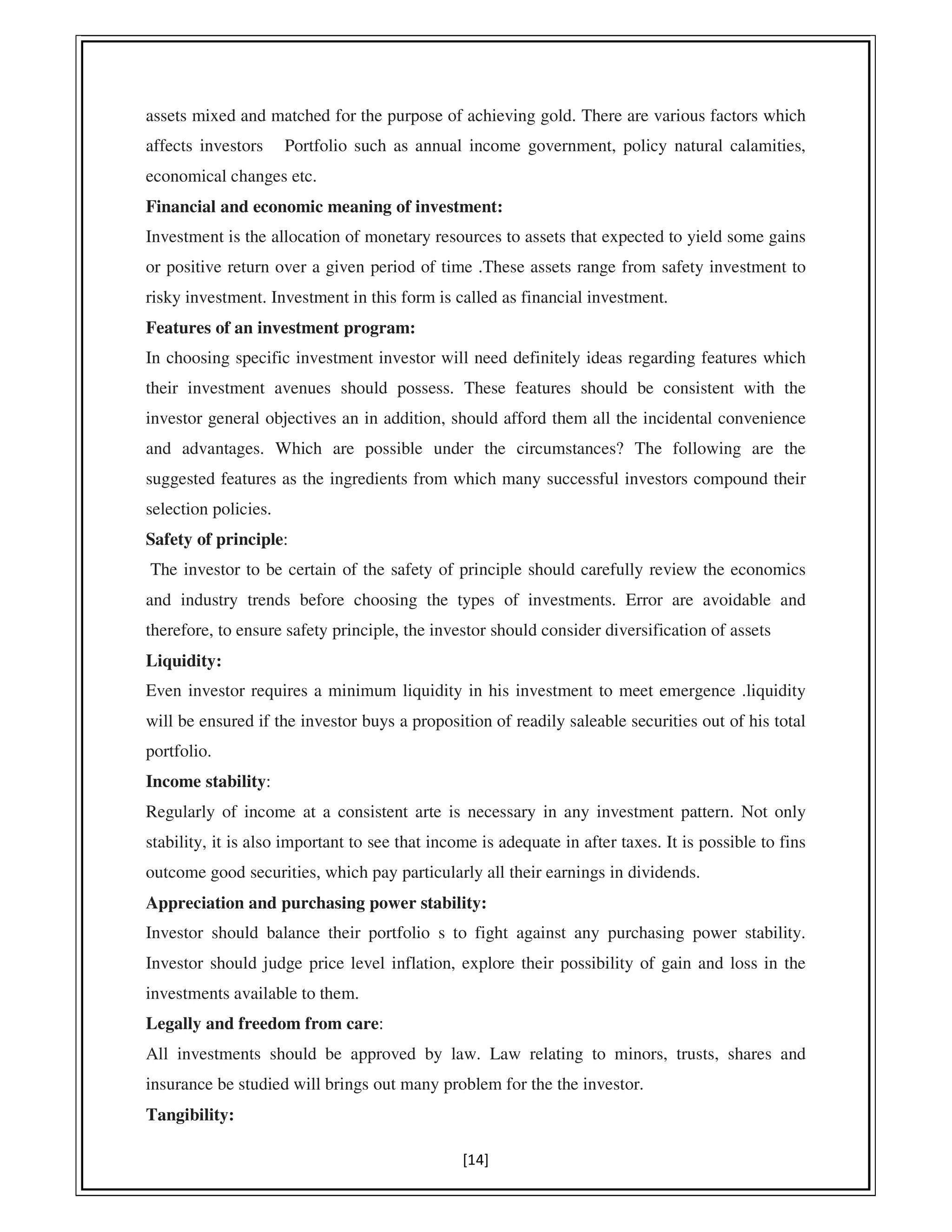 [14]
assets mixed and matched for the purpose of achieving gold. There are various factors which
affects investors Portfolio such as annual income government, policy natural calamities,
economical changes etc.
Financial and economic meaning of investment:
Investment is the allocation of monetary resources to assets that expected to yield some gains
or positive return over a given period of time .These assets range from safety investment to
risky investment. Investment in this form is called as financial investment.
Features of an investment program:
In choosing specific investment investor will need definitely ideas regarding features which
their investment avenues should possess. These features should be consistent with the
investor general objectives an in addition, should afford them all the incidental convenience
and advantages. Which are possible under the circumstances? The following are the
suggested features as the ingredients from which many successful investors compound their
selection policies.
Safety of principle:
The investor to be certain of the safety of principle should carefully review the economics
and industry trends before choosing the types of investments. Error are avoidable and
therefore, to ensure safety principle, the investor should consider diversification of assets
Liquidity:
Even investor requires a minimum liquidity in his investment to meet emergence .liquidity
will be ensured if the investor buys a proposition of readily saleable securities out of his total
portfolio.
Income stability:
Regularly of income at a consistent arte is necessary in any investment pattern. Not only
stability, it is also important to see that income is adequate in after taxes. It is possible to fins
outcome good securities, which pay particularly all their earnings in dividends.
Appreciation and purchasing power stability:
Investor should balance their portfolio s to fight against any purchasing power stability.
Investor should judge price level inflation, explore their possibility of gain and loss in the
investments available to them.
Legally and freedom from care:
All investments should be approved by law. Law relating to minors, trusts, shares and
insurance be studied will brings out many problem for the the investor.
Tangibility:
 