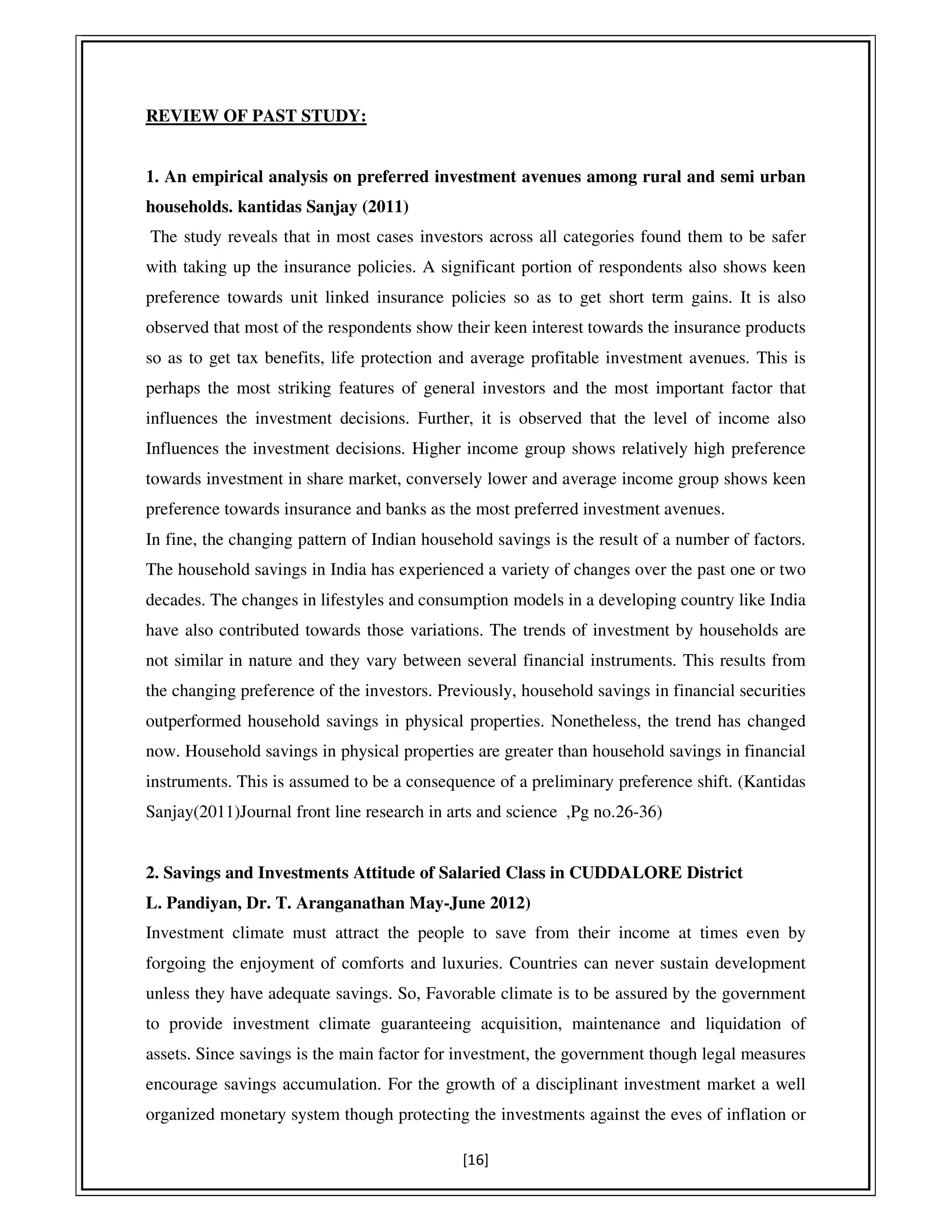 [16]
REVIEW OF PAST STUDY:
1. An empirical analysis on preferred investment avenues among rural and semi urban
households. kantidas Sanjay (2011)
The study reveals that in most cases investors across all categories found them to be safer
with taking up the insurance policies. A significant portion of respondents also shows keen
preference towards unit linked insurance policies so as to get short term gains. It is also
observed that most of the respondents show their keen interest towards the insurance products
so as to get tax benefits, life protection and average profitable investment avenues. This is
perhaps the most striking features of general investors and the most important factor that
influences the investment decisions. Further, it is observed that the level of income also
Influences the investment decisions. Higher income group shows relatively high preference
towards investment in share market, conversely lower and average income group shows keen
preference towards insurance and banks as the most preferred investment avenues.
In fine, the changing pattern of Indian household savings is the result of a number of factors.
The household savings in India has experienced a variety of changes over the past one or two
decades. The changes in lifestyles and consumption models in a developing country like India
have also contributed towards those variations. The trends of investment by households are
not similar in nature and they vary between several financial instruments. This results from
the changing preference of the investors. Previously, household savings in financial securities
outperformed household savings in physical properties. Nonetheless, the trend has changed
now. Household savings in physical properties are greater than household savings in financial
instruments. This is assumed to be a consequence of a preliminary preference shift. (Kantidas
Sanjay(2011)Journal front line research in arts and science ,Pg no.26-36)
2. Savings and Investments Attitude of Salaried Class in CUDDALORE District
L. Pandiyan, Dr. T. Aranganathan May-June 2012)
Investment climate must attract the people to save from their income at times even by
forgoing the enjoyment of comforts and luxuries. Countries can never sustain development
unless they have adequate savings. So, Favorable climate is to be assured by the government
to provide investment climate guaranteeing acquisition, maintenance and liquidation of
assets. Since savings is the main factor for investment, the government though legal measures
encourage savings accumulation. For the growth of a disciplinant investment market a well
organized monetary system though protecting the investments against the eves of inflation or
 