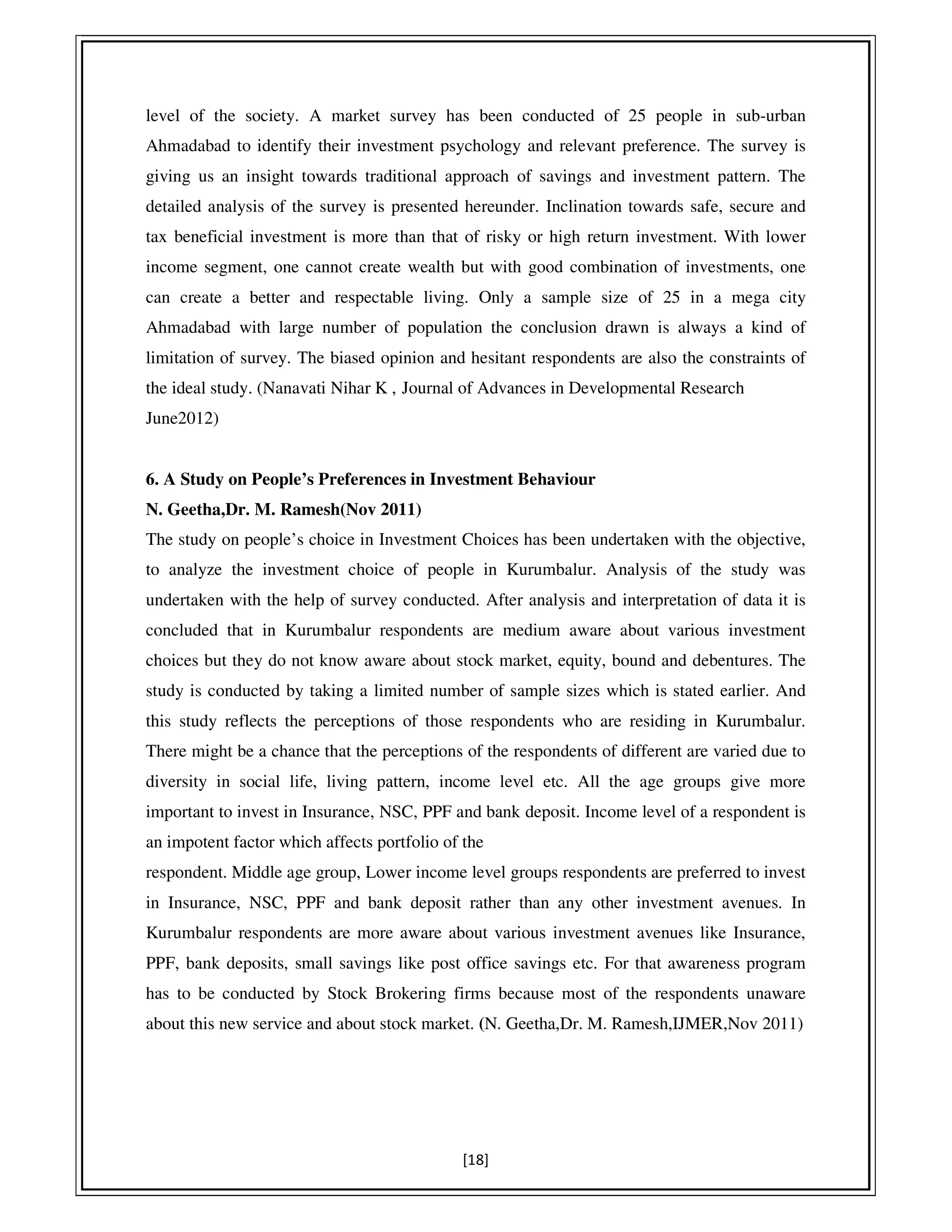 [18]
level of the society. A market survey has been conducted of 25 people in sub-urban
Ahmadabad to identify their investment psychology and relevant preference. The survey is
giving us an insight towards traditional approach of savings and investment pattern. The
detailed analysis of the survey is presented hereunder. Inclination towards safe, secure and
tax beneficial investment is more than that of risky or high return investment. With lower
income segment, one cannot create wealth but with good combination of investments, one
can create a better and respectable living. Only a sample size of 25 in a mega city
Ahmadabad with large number of population the conclusion drawn is always a kind of
limitation of survey. The biased opinion and hesitant respondents are also the constraints of
the ideal study. (Nanavati Nihar K , Journal of Advances in Developmental Research
June2012)
6. A Study on People’s Preferences in Investment Behaviour
N. Geetha,Dr. M. Ramesh(Nov 2011)
The study on people’s choice in Investment Choices has been undertaken with the objective,
to analyze the investment choice of people in Kurumbalur. Analysis of the study was
undertaken with the help of survey conducted. After analysis and interpretation of data it is
concluded that in Kurumbalur respondents are medium aware about various investment
choices but they do not know aware about stock market, equity, bound and debentures. The
study is conducted by taking a limited number of sample sizes which is stated earlier. And
this study reflects the perceptions of those respondents who are residing in Kurumbalur.
There might be a chance that the perceptions of the respondents of different are varied due to
diversity in social life, living pattern, income level etc. All the age groups give more
important to invest in Insurance, NSC, PPF and bank deposit. Income level of a respondent is
an impotent factor which affects portfolio of the
respondent. Middle age group, Lower income level groups respondents are preferred to invest
in Insurance, NSC, PPF and bank deposit rather than any other investment avenues. In
Kurumbalur respondents are more aware about various investment avenues like Insurance,
PPF, bank deposits, small savings like post office savings etc. For that awareness program
has to be conducted by Stock Brokering firms because most of the respondents unaware
about this new service and about stock market. (N. Geetha,Dr. M. Ramesh,IJMER,Nov 2011)
 