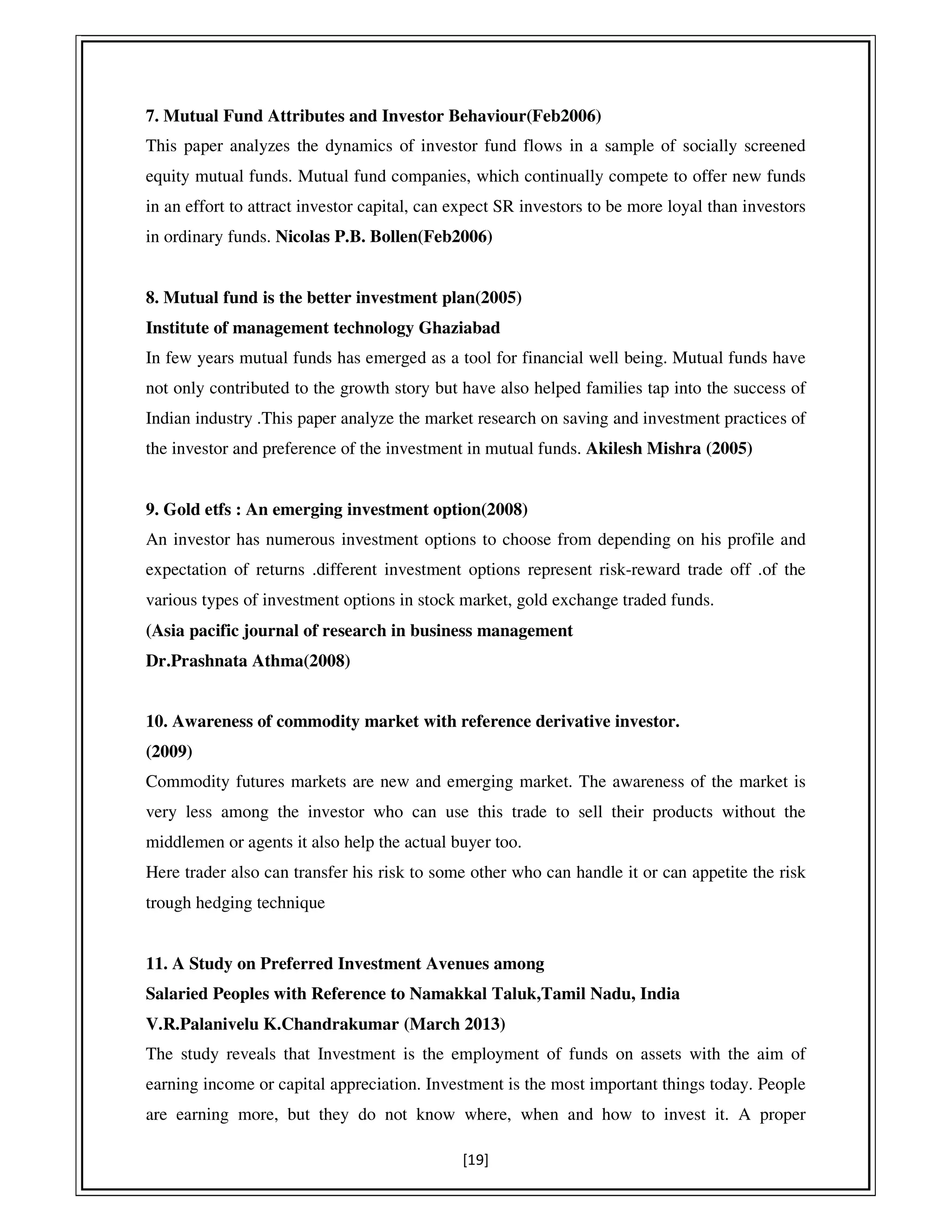 [19]
7. Mutual Fund Attributes and Investor Behaviour(Feb2006)
This paper analyzes the dynamics of investor fund flows in a sample of socially screened
equity mutual funds. Mutual fund companies, which continually compete to offer new funds
in an effort to attract investor capital, can expect SR investors to be more loyal than investors
in ordinary funds. Nicolas P.B. Bollen(Feb2006)
8. Mutual fund is the better investment plan(2005)
Institute of management technology Ghaziabad
In few years mutual funds has emerged as a tool for financial well being. Mutual funds have
not only contributed to the growth story but have also helped families tap into the success of
Indian industry .This paper analyze the market research on saving and investment practices of
the investor and preference of the investment in mutual funds. Akilesh Mishra (2005)
9. Gold etfs : An emerging investment option(2008)
An investor has numerous investment options to choose from depending on his profile and
expectation of returns .different investment options represent risk-reward trade off .of the
various types of investment options in stock market, gold exchange traded funds.
(Asia pacific journal of research in business management
Dr.Prashnata Athma(2008)
10. Awareness of commodity market with reference derivative investor.
(2009)
Commodity futures markets are new and emerging market. The awareness of the market is
very less among the investor who can use this trade to sell their products without the
middlemen or agents it also help the actual buyer too.
Here trader also can transfer his risk to some other who can handle it or can appetite the risk
trough hedging technique
11. A Study on Preferred Investment Avenues among
Salaried Peoples with Reference to Namakkal Taluk,Tamil Nadu, India
V.R.Palanivelu K.Chandrakumar (March 2013)
The study reveals that Investment is the employment of funds on assets with the aim of
earning income or capital appreciation. Investment is the most important things today. People
are earning more, but they do not know where, when and how to invest it. A proper
 