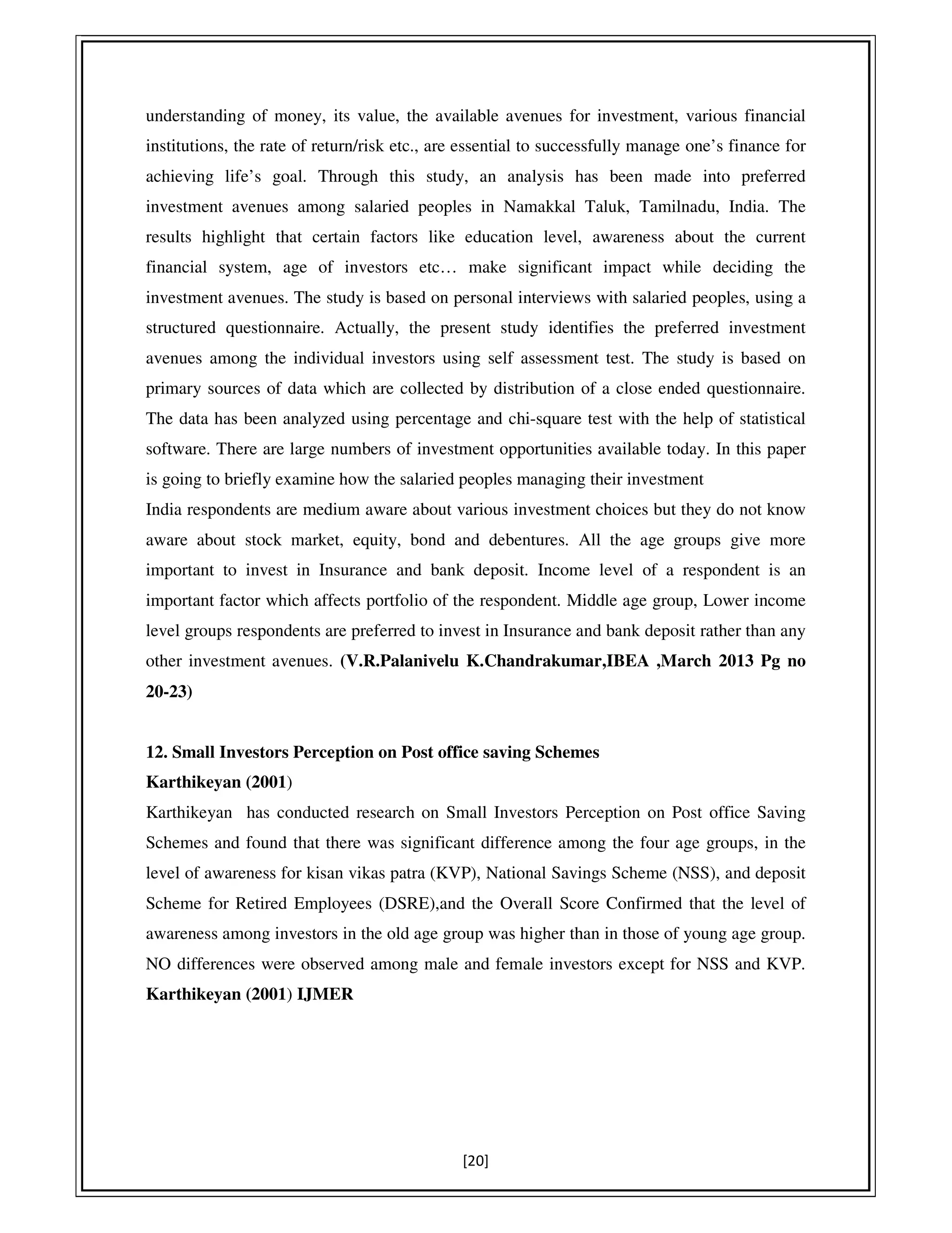[20]
understanding of money, its value, the available avenues for investment, various financial
institutions, the rate of return/risk etc., are essential to successfully manage one’s finance for
achieving life’s goal. Through this study, an analysis has been made into preferred
investment avenues among salaried peoples in Namakkal Taluk, Tamilnadu, India. The
results highlight that certain factors like education level, awareness about the current
financial system, age of investors etc… make significant impact while deciding the
investment avenues. The study is based on personal interviews with salaried peoples, using a
structured questionnaire. Actually, the present study identifies the preferred investment
avenues among the individual investors using self assessment test. The study is based on
primary sources of data which are collected by distribution of a close ended questionnaire.
The data has been analyzed using percentage and chi-square test with the help of statistical
software. There are large numbers of investment opportunities available today. In this paper
is going to briefly examine how the salaried peoples managing their investment
India respondents are medium aware about various investment choices but they do not know
aware about stock market, equity, bond and debentures. All the age groups give more
important to invest in Insurance and bank deposit. Income level of a respondent is an
important factor which affects portfolio of the respondent. Middle age group, Lower income
level groups respondents are preferred to invest in Insurance and bank deposit rather than any
other investment avenues. (V.R.Palanivelu K.Chandrakumar,IBEA ,March 2013 Pg no
20-23)
12. Small Investors Perception on Post office saving Schemes
Karthikeyan (2001)
Karthikeyan has conducted research on Small Investors Perception on Post office Saving
Schemes and found that there was significant difference among the four age groups, in the
level of awareness for kisan vikas patra (KVP), National Savings Scheme (NSS), and deposit
Scheme for Retired Employees (DSRE),and the Overall Score Confirmed that the level of
awareness among investors in the old age group was higher than in those of young age group.
NO differences were observed among male and female investors except for NSS and KVP.
Karthikeyan (2001) IJMER
 