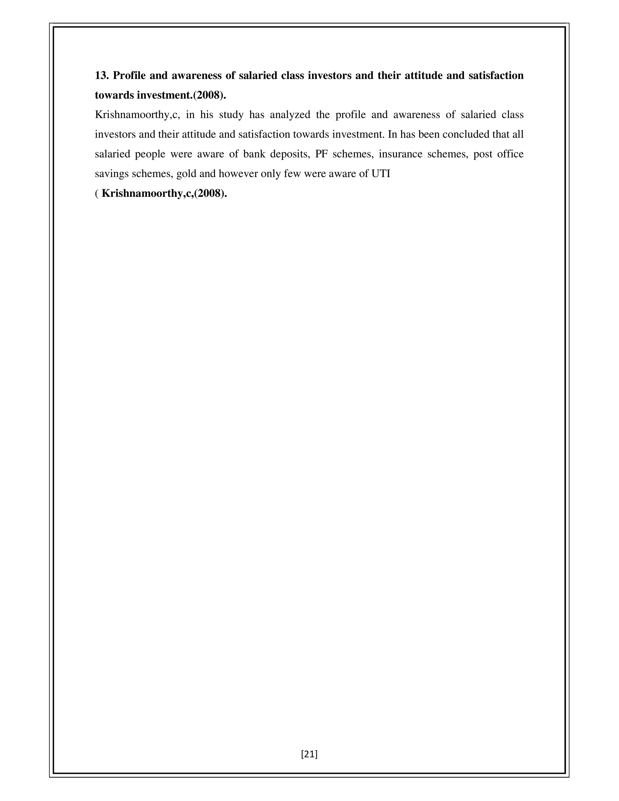 [21]
13. Profile and awareness of salaried class investors and their attitude and satisfaction
towards investment.(2008).
Krishnamoorthy,c, in his study has analyzed the profile and awareness of salaried class
investors and their attitude and satisfaction towards investment. In has been concluded that all
salaried people were aware of bank deposits, PF schemes, insurance schemes, post office
savings schemes, gold and however only few were aware of UTI
( Krishnamoorthy,c,(2008).
 