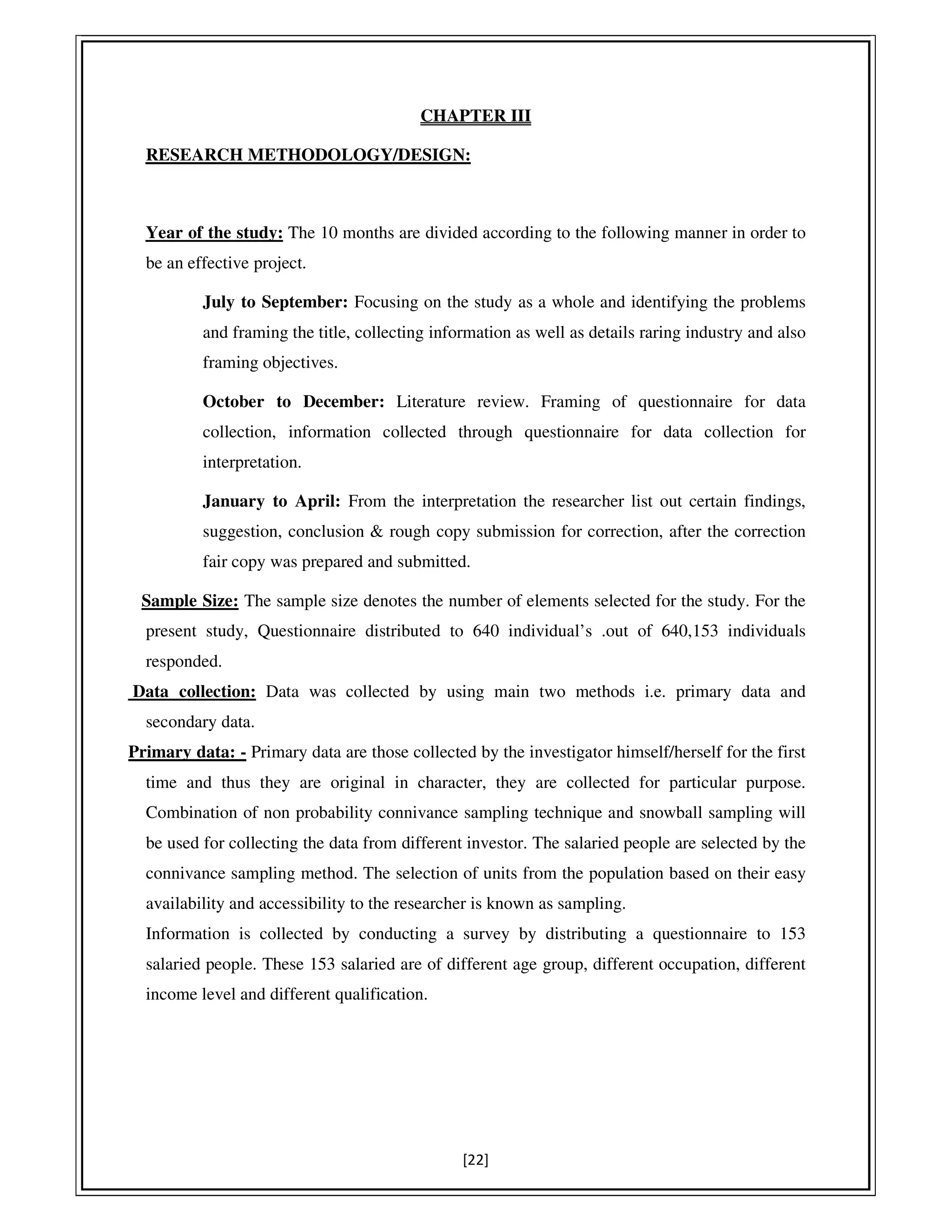 [22]
CHAPTER III
RESEARCH METHODOLOGY/DESIGN:
Year of the study: The 10 months are divided according to the following manner in order to
be an effective project.
July to September: Focusing on the study as a whole and identifying the problems
and framing the title, collecting information as well as details raring industry and also
framing objectives.
October to December: Literature review. Framing of questionnaire for data
collection, information collected through questionnaire for data collection for
interpretation.
January to April: From the interpretation the researcher list out certain findings,
suggestion, conclusion & rough copy submission for correction, after the correction
fair copy was prepared and submitted.
Sample Size: The sample size denotes the number of elements selected for the study. For the
present study, Questionnaire distributed to 640 individual’s .out of 640,153 individuals
responded.
Data collection: Data was collected by using main two methods i.e. primary data and
secondary data.
Primary data: - Primary data are those collected by the investigator himself/herself for the first
time and thus they are original in character, they are collected for particular purpose.
Combination of non probability connivance sampling technique and snowball sampling will
be used for collecting the data from different investor. The salaried people are selected by the
connivance sampling method. The selection of units from the population based on their easy
availability and accessibility to the researcher is known as sampling.
Information is collected by conducting a survey by distributing a questionnaire to 153
salaried people. These 153 salaried are of different age group, different occupation, different
income level and different qualification.
 