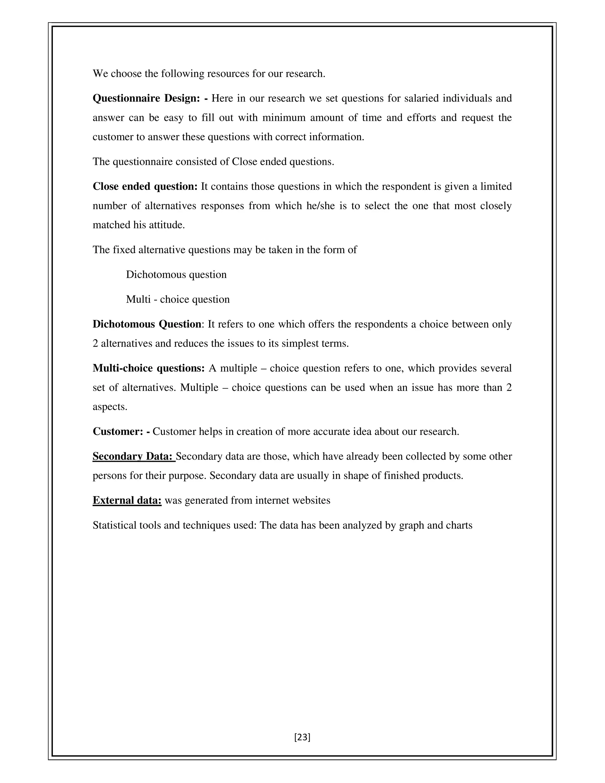 [23]
We choose the following resources for our research.
Questionnaire Design: - Here in our research we set questions for salaried individuals and
answer can be easy to fill out with minimum amount of time and efforts and request the
customer to answer these questions with correct information.
The questionnaire consisted of Close ended questions.
Close ended question: It contains those questions in which the respondent is given a limited
number of alternatives responses from which he/she is to select the one that most closely
matched his attitude.
The fixed alternative questions may be taken in the form of
Dichotomous question
Multi - choice question
Dichotomous Question: It refers to one which offers the respondents a choice between only
2 alternatives and reduces the issues to its simplest terms.
Multi-choice questions: A multiple – choice question refers to one, which provides several
set of alternatives. Multiple – choice questions can be used when an issue has more than 2
aspects.
Customer: - Customer helps in creation of more accurate idea about our research.
Secondary Data: Secondary data are those, which have already been collected by some other
persons for their purpose. Secondary data are usually in shape of finished products.
External data: was generated from internet websites…………………………………
Statistical tools and techniques used: The data has been analyzed by graph and charts
 