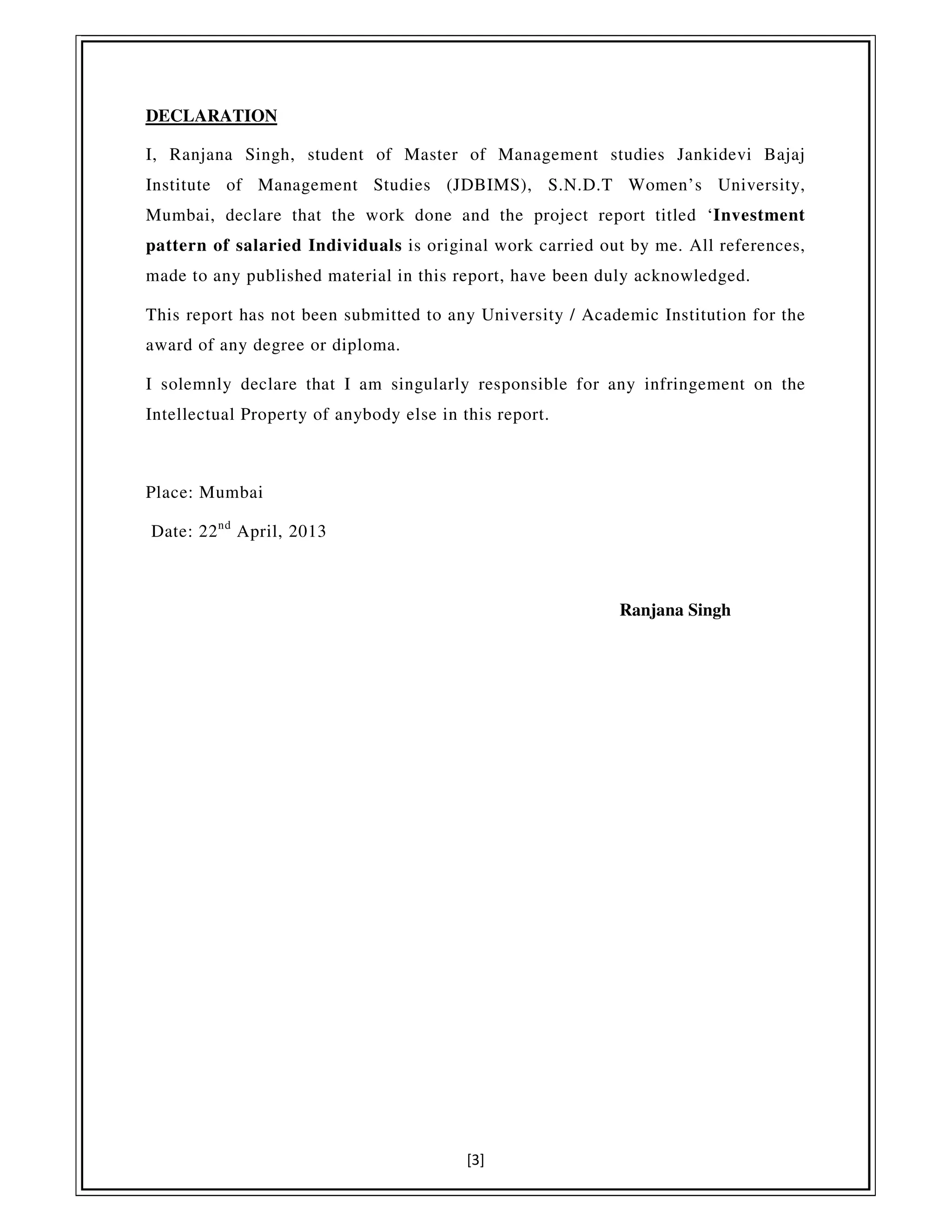 [3]
DECLARATION
I, Ranjana Singh, student of Master of Management studies Jankidevi Bajaj
Institute of Management Studies (JDBIMS), S.N.D.T Women’s University,
Mumbai, declare that the work done and the project report titled ‘Investment
pattern of salaried Individuals is original work carried out by me. All references,
made to any published material in this report, have been duly acknowledged.
This report has not been submitted to any University / Academic Institution for the
award of any degree or diploma.
I solemnly declare that I am singularly responsible for any infringement on the
Intellectual Property of anybody else in this report.
Place: Mumbai
Date: 22nd
April, 2013
Ranjana Singh
 