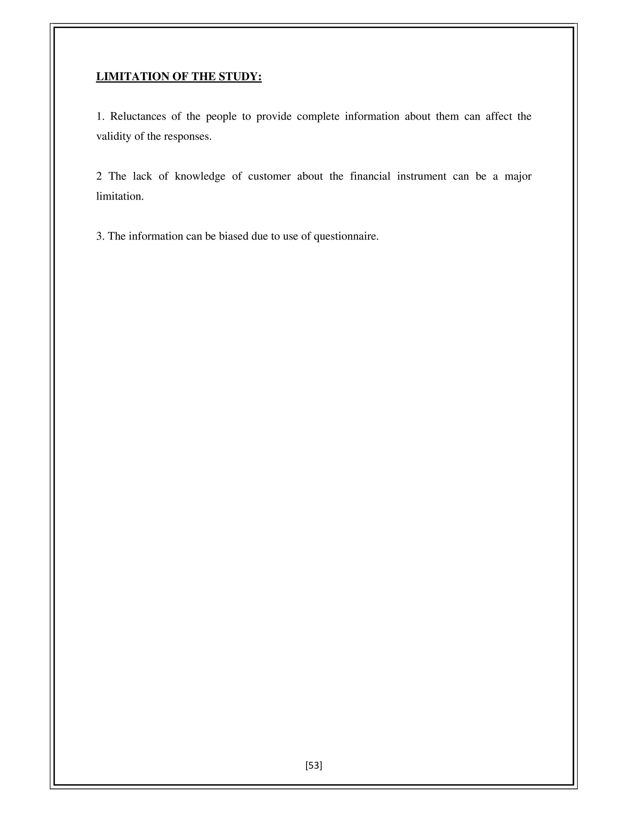 [53]
LIMITATION OF THE STUDY:
1. Reluctances of the people to provide complete information about them can affect the
validity of the responses.
2 The lack of knowledge of customer about the financial instrument can be a major
limitation.
3. The information can be biased due to use of questionnaire.
 