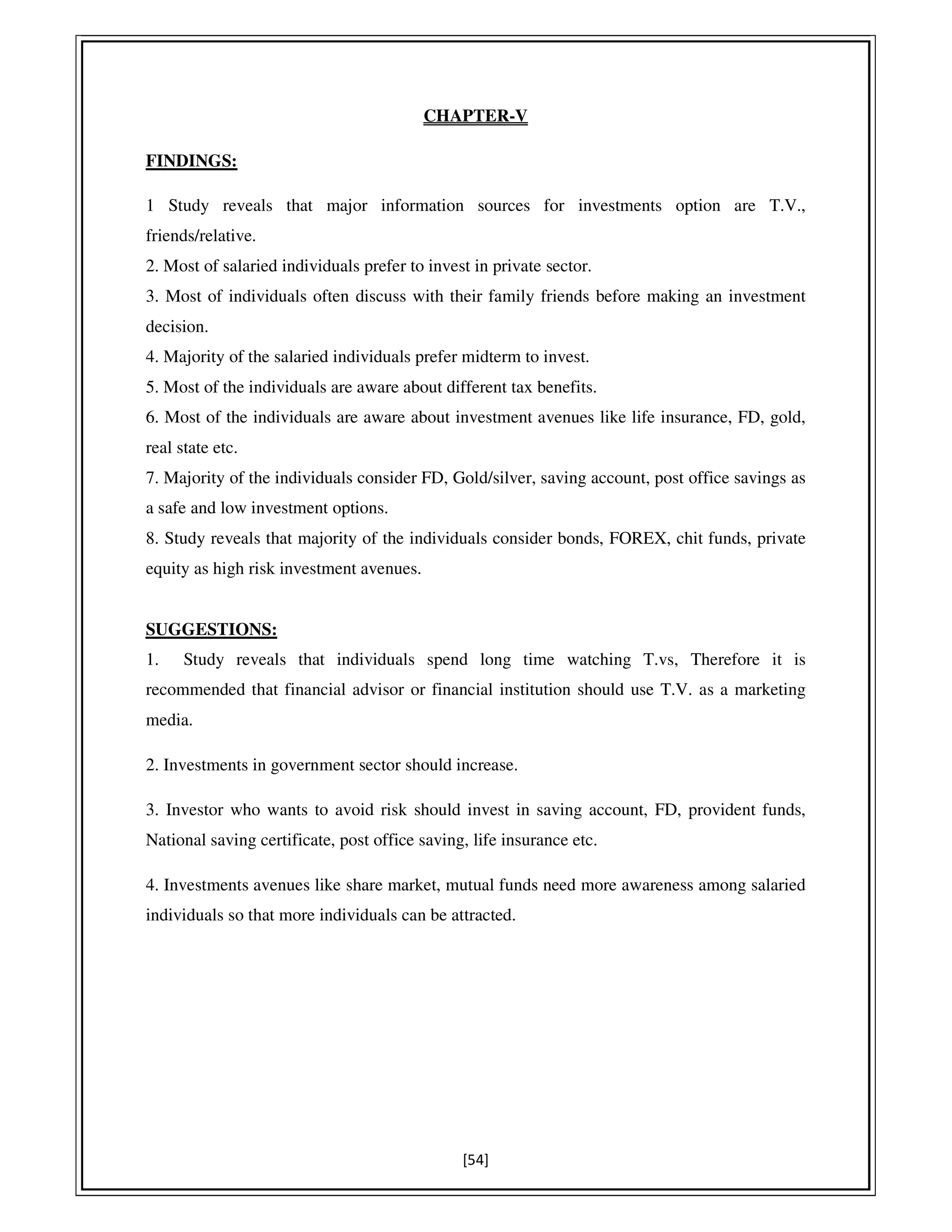 [54]
CHAPTER-V
FINDINGS:
1 Study reveals that major information sources for investments option are T.V.,
friends/relative.
2. Most of salaried individuals prefer to invest in private sector.
3. Most of individuals often discuss with their family friends before making an investment
decision.
4. Majority of the salaried individuals prefer midterm to invest.
5. Most of the individuals are aware about different tax benefits.
6. Most of the individuals are aware about investment avenues like life insurance, FD, gold,
real state etc.
7. Majority of the individuals consider FD, Gold/silver, saving account, post office savings as
a safe and low investment options.
8. Study reveals that majority of the individuals consider bonds, FOREX, chit funds, private
equity as high risk investment avenues.
SUGGESTIONS:
1. Study reveals that individuals spend long time watching T.vs, Therefore it is
recommended that financial advisor or financial institution should use T.V. as a marketing
media.
2. Investments in government sector should increase.
3. Investor who wants to avoid risk should invest in saving account, FD, provident funds,
National saving certificate, post office saving, life insurance etc.
4. Investments avenues like share market, mutual funds need more awareness among salaried
individuals so that more individuals can be attracted.
 