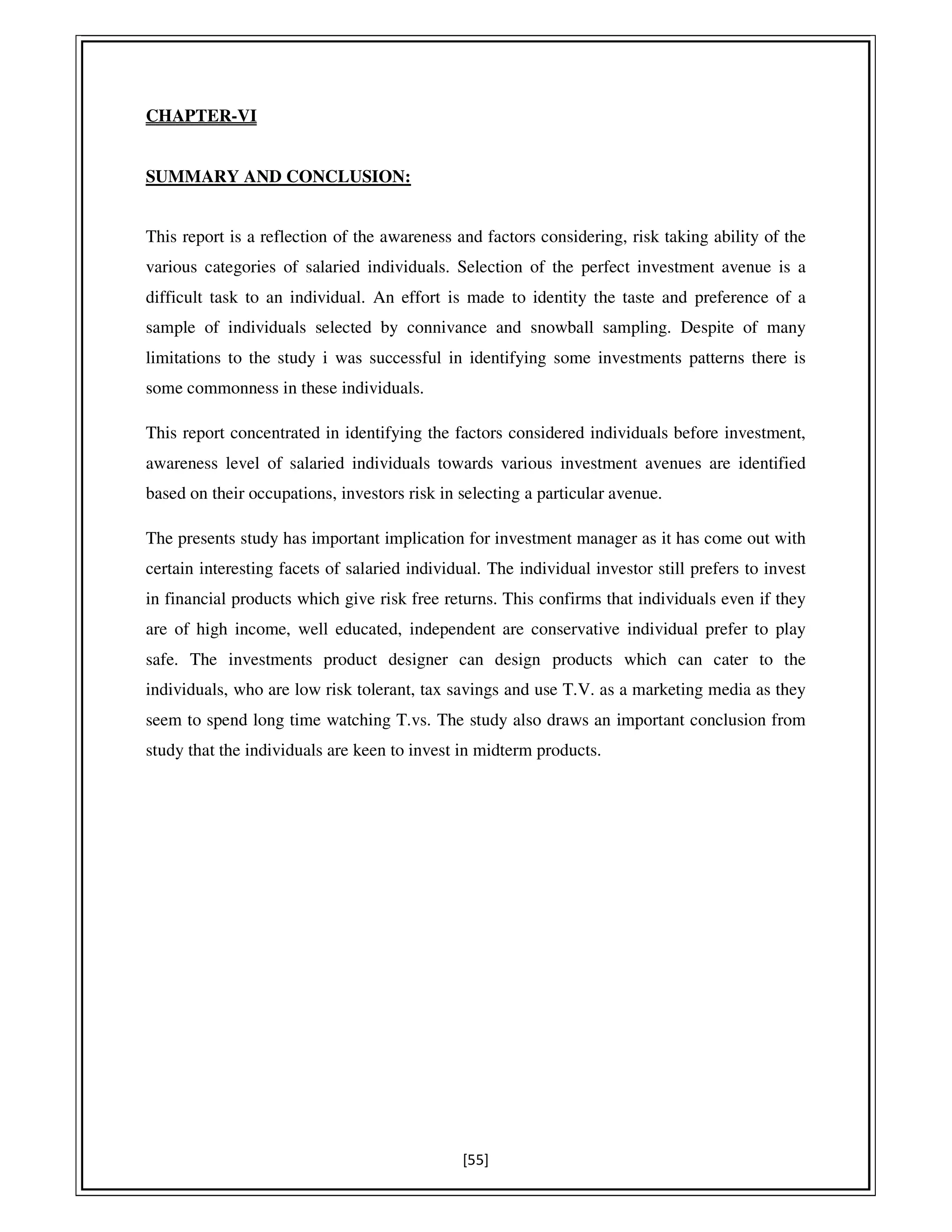 [55]
CHAPTER-VI
SUMMARY AND CONCLUSION:
This report is a reflection of the awareness and factors considering, risk taking ability of the
various categories of salaried individuals. Selection of the perfect investment avenue is a
difficult task to an individual. An effort is made to identity the taste and preference of a
sample of individuals selected by connivance and snowball sampling. Despite of many
limitations to the study i was successful in identifying some investments patterns there is
some commonness in these individuals.
This report concentrated in identifying the factors considered individuals before investment,
awareness level of salaried individuals towards various investment avenues are identified
based on their occupations, investors risk in selecting a particular avenue.
The presents study has important implication for investment manager as it has come out with
certain interesting facets of salaried individual. The individual investor still prefers to invest
in financial products which give risk free returns. This confirms that individuals even if they
are of high income, well educated, independent are conservative individual prefer to play
safe. The investments product designer can design products which can cater to the
individuals, who are low risk tolerant, tax savings and use T.V. as a marketing media as they
seem to spend long time watching T.vs. The study also draws an important conclusion from
study that the individuals are keen to invest in midterm products.
 
