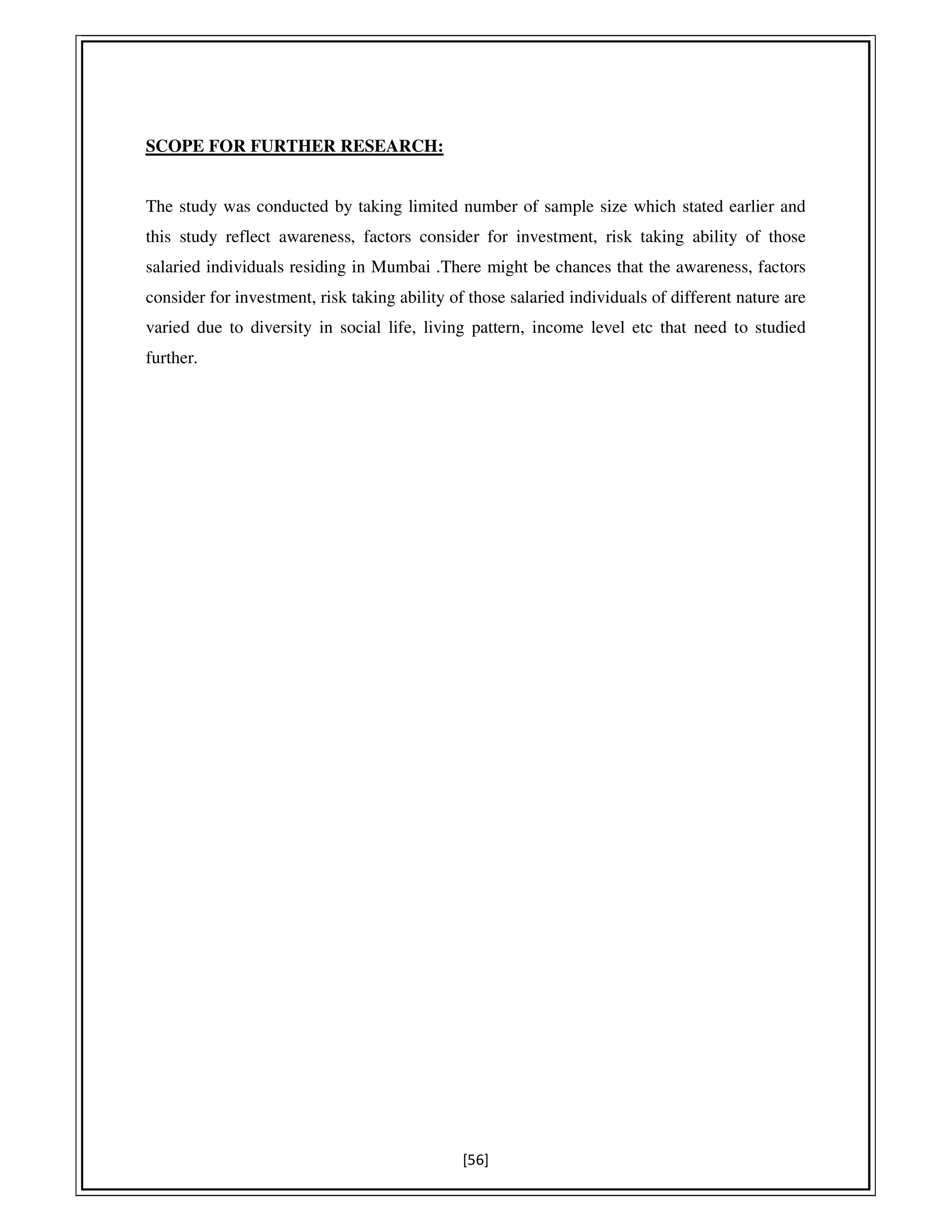 [56]
SCOPE FOR FURTHER RESEARCH:
The study was conducted by taking limited number of sample size which stated earlier and
this study reflect awareness, factors consider for investment, risk taking ability of those
salaried individuals residing in Mumbai .There might be chances that the awareness, factors
consider for investment, risk taking ability of those salaried individuals of different nature are
varied due to diversity in social life, living pattern, income level etc that need to studied
further.
 