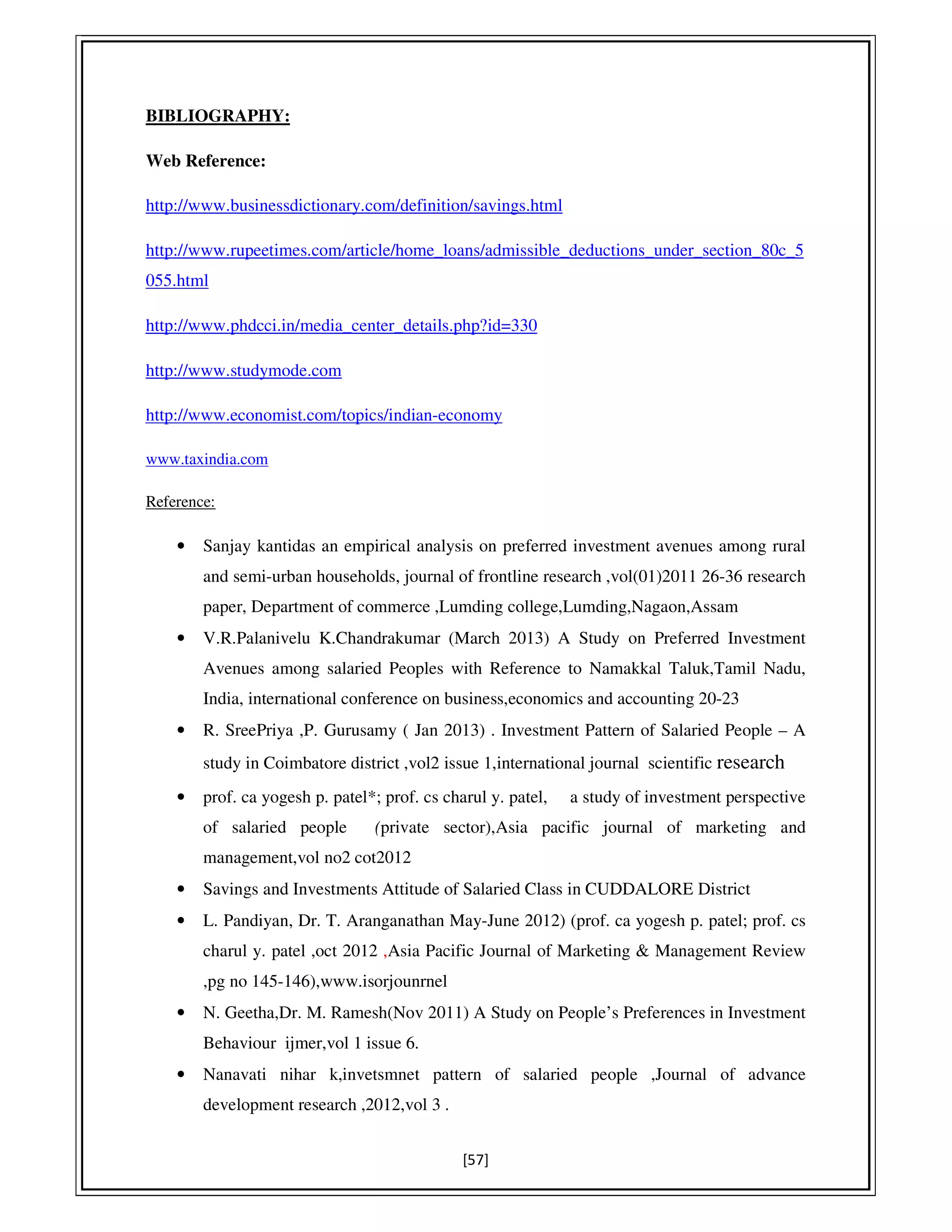 [57]
BIBLIOGRAPHY:
Web Reference:
http://www.businessdictionary.com/definition/savings.html
http://www.rupeetimes.com/article/home_loans/admissible_deductions_under_section_80c_5
055.html
http://www.phdcci.in/media_center_details.php?id=330
http://www.studymode.com
http://www.economist.com/topics/indian-economy
www.taxindia.com
Reference:
• Sanjay kantidas an empirical analysis on preferred investment avenues among rural
and semi-urban households, journal of frontline research ,vol(01)2011 26-36 research
paper, Department of commerce ,Lumding college,Lumding,Nagaon,Assam
• V.R.Palanivelu K.Chandrakumar (March 2013) A Study on Preferred Investment
Avenues among salaried Peoples with Reference to Namakkal Taluk,Tamil Nadu,
India, international conference on business,economics and accounting 20-23
• R. SreePriya ,P. Gurusamy ( Jan 2013) . Investment Pattern of Salaried People – A
study in Coimbatore district ,vol2 issue 1,international journal scientific research
• prof. ca yogesh p. patel*; prof. cs charul y. patel, a study of investment perspective
of salaried people (private sector),Asia pacific journal of marketing and
management,vol no2 cot2012
• Savings and Investments Attitude of Salaried Class in CUDDALORE District
• L. Pandiyan, Dr. T. Aranganathan May-June 2012) (prof. ca yogesh p. patel; prof. cs
charul y. patel ,oct 2012 ,Asia Pacific Journal of Marketing & Management Review
,pg no 145-146),www.isorjounrnel
• N. Geetha,Dr. M. Ramesh(Nov 2011) A Study on People’s Preferences in Investment
Behaviour ijmer,vol 1 issue 6.
• Nanavati nihar k,invetsmnet pattern of salaried people ,Journal of advance
development research ,2012,vol 3 .
 