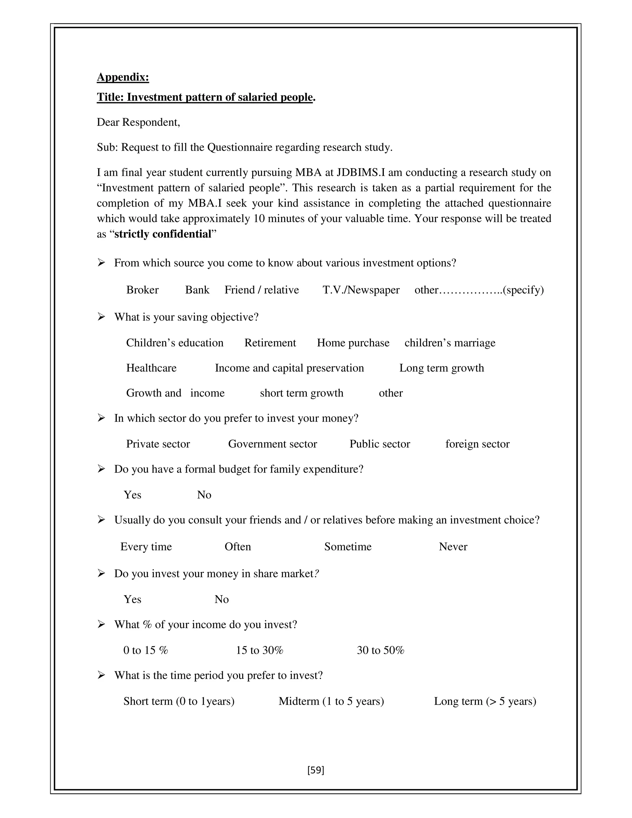 [59]
Appendix:
Title: Investment pattern of salaried people.
Dear Respondent,
Sub: Request to fill the Questionnaire regarding research study.
I am final year student currently pursuing MBA at JDBIMS.I am conducting a research study on
“Investment pattern of salaried people”. This research is taken as a partial requirement for the
completion of my MBA.I seek your kind assistance in completing the attached questionnaire
which would take approximately 10 minutes of your valuable time. Your response will be treated
as “strictly confidential”
From which source you come to know about various investment options?
Broker Bank Friend / relative T.V./Newspaper other……………..(specify)
What is your saving objective?
Children’s education Retirement Home purchase children’s marriage
Healthcare Income and capital preservation Long term growth
Growth and income short term growth other
In which sector do you prefer to invest your money?
Private sector Government sector Public sector foreign sector
Do you have a formal budget for family expenditure?
Yes No
Usually do you consult your friends and / or relatives before making an investment choice?
Every time Often Sometime Never
Do you invest your money in share market?
Yes No
What % of your income do you invest?
0 to 15 % 15 to 30% 30 to 50%
What is the time period you prefer to invest?
Short term (0 to 1years) Midterm (1 to 5 years) Long term (> 5 years)
 