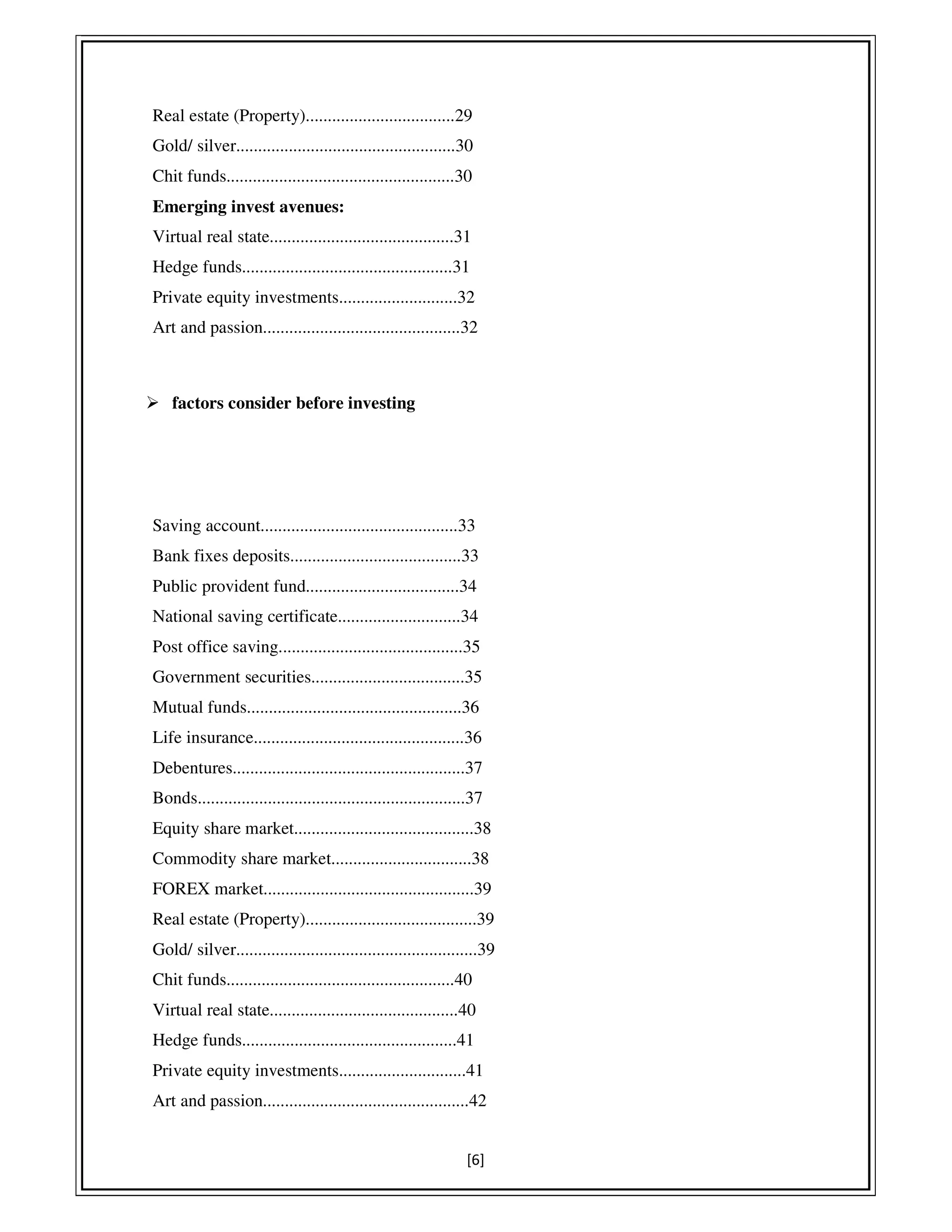 [6]
Real estate (Property)..................................29
Gold/ silver..................................................30
Chit funds....................................................30
Emerging invest avenues:
Virtual real state..........................................31
Hedge funds................................................31
Private equity investments...........................32
Art and passion.............................................32
factors consider before investing
Saving account.............................................33
Bank fixes deposits.......................................33
Public provident fund...................................34
National saving certificate............................34
Post office saving..........................................35
Government securities...................................35
Mutual funds.................................................36
Life insurance................................................36
Debentures.....................................................37
Bonds.............................................................37
Equity share market.........................................38
Commodity share market................................38
FOREX market................................................39
Real estate (Property).......................................39
Gold/ silver.......................................................39
Chit funds....................................................40
Virtual real state...........................................40
Hedge funds.................................................41
Private equity investments.............................41
Art and passion...............................................42
 