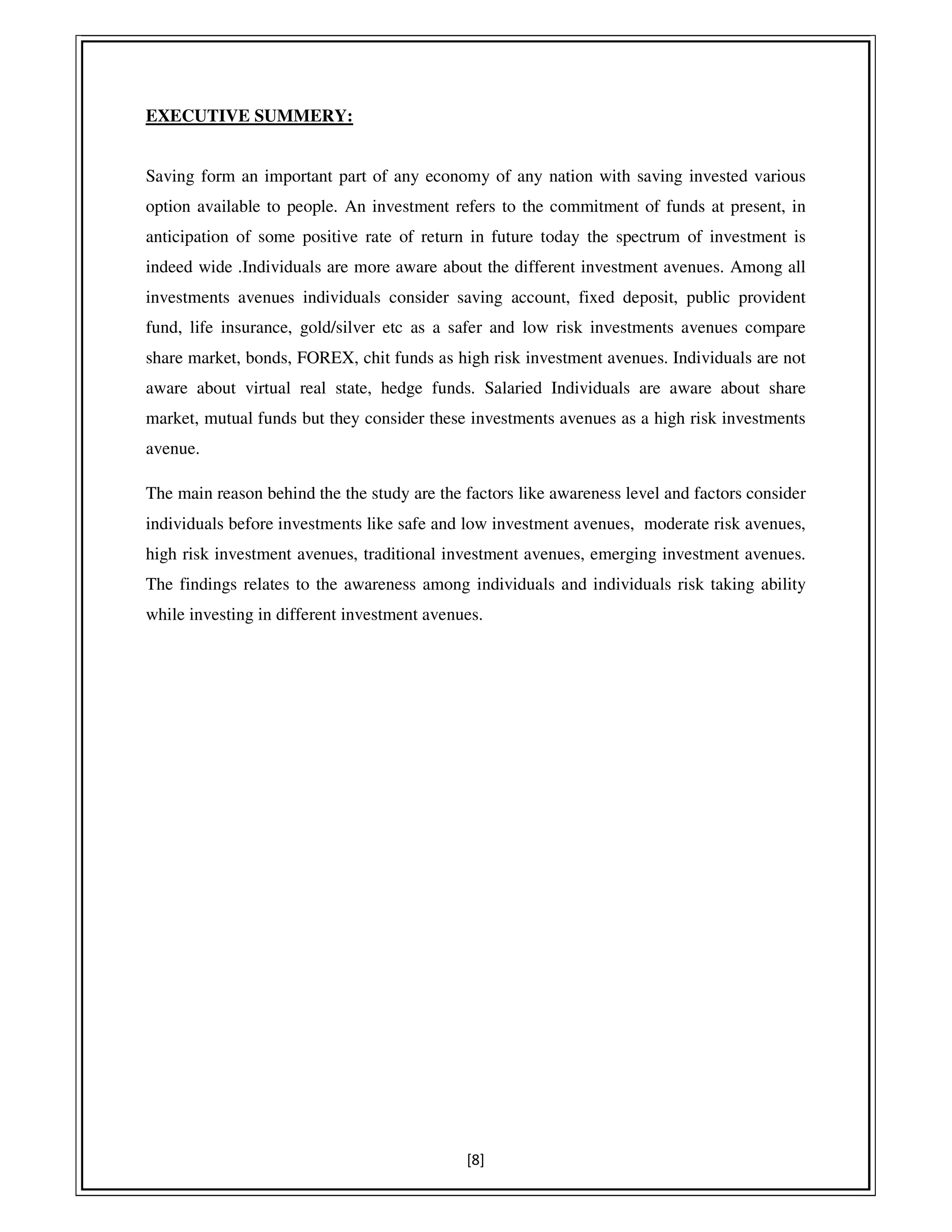 [8]
EXECUTIVE SUMMERY:
Saving form an important part of any economy of any nation with saving invested various
option available to people. An investment refers to the commitment of funds at present, in
anticipation of some positive rate of return in future today the spectrum of investment is
indeed wide .Individuals are more aware about the different investment avenues. Among all
investments avenues individuals consider saving account, fixed deposit, public provident
fund, life insurance, gold/silver etc as a safer and low risk investments avenues compare
share market, bonds, FOREX, chit funds as high risk investment avenues. Individuals are not
aware about virtual real state, hedge funds. Salaried Individuals are aware about share
market, mutual funds but they consider these investments avenues as a high risk investments
avenue.
The main reason behind the the study are the factors like awareness level and factors consider
individuals before investments like safe and low investment avenues, moderate risk avenues,
high risk investment avenues, traditional investment avenues, emerging investment avenues.
The findings relates to the awareness among individuals and individuals risk taking ability
while investing in different investment avenues.
 