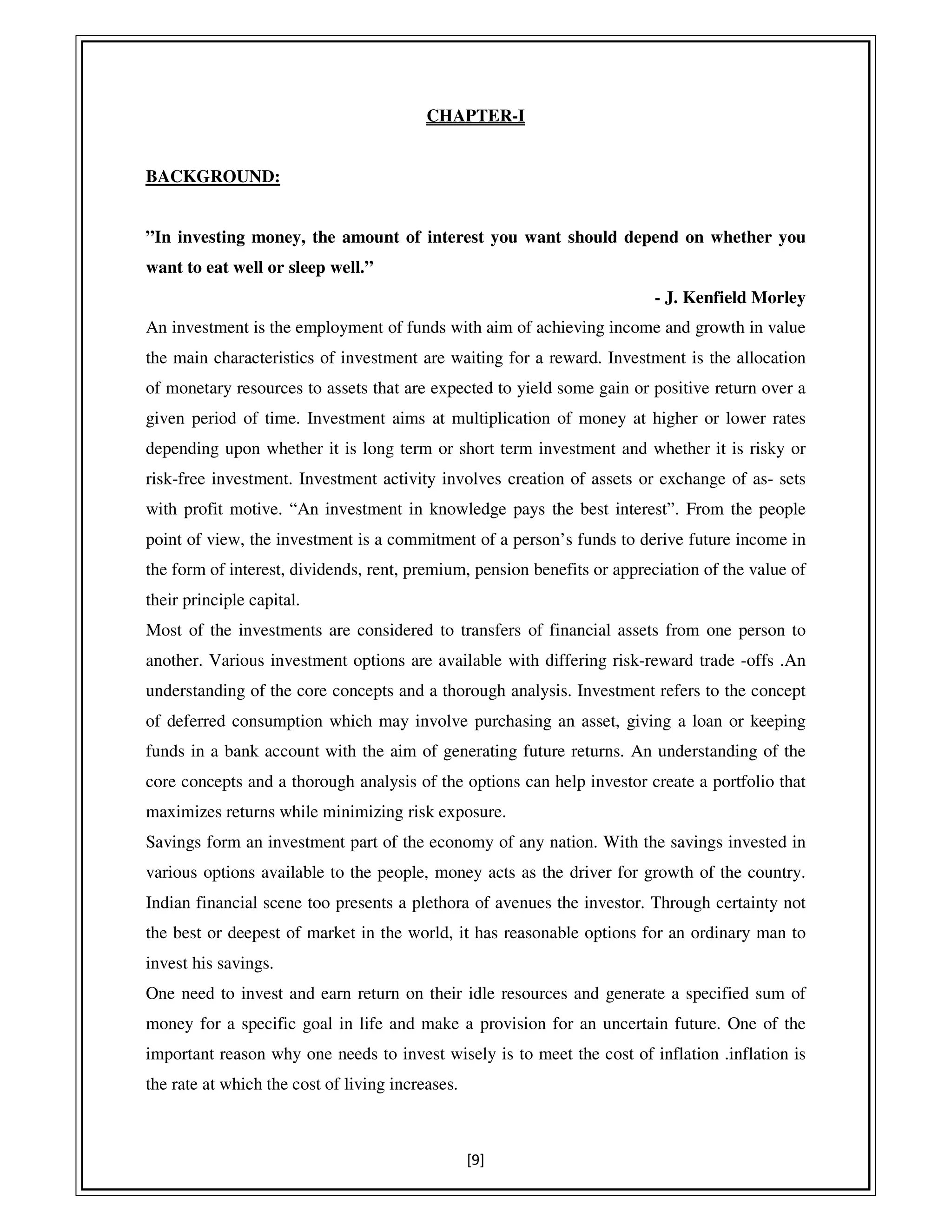 [9]
CHAPTER-I
BACKGROUND:
”In investing money, the amount of interest you want should depend on whether you
want to eat well or sleep well.”
- J. Kenfield Morley
An investment is the employment of funds with aim of achieving income and growth in value
the main characteristics of investment are waiting for a reward. Investment is the allocation
of monetary resources to assets that are expected to yield some gain or positive return over a
given period of time. Investment aims at multiplication of money at higher or lower rates
depending upon whether it is long term or short term investment and whether it is risky or
risk-free investment. Investment activity involves creation of assets or exchange of as- sets
with profit motive. “An investment in knowledge pays the best interest”. From the people
point of view, the investment is a commitment of a person’s funds to derive future income in
the form of interest, dividends, rent, premium, pension benefits or appreciation of the value of
their principle capital.
Most of the investments are considered to transfers of financial assets from one person to
another. Various investment options are available with differing risk-reward trade -offs .An
understanding of the core concepts and a thorough analysis. Investment refers to the concept
of deferred consumption which may involve purchasing an asset, giving a loan or keeping
funds in a bank account with the aim of generating future returns. An understanding of the
core concepts and a thorough analysis of the options can help investor create a portfolio that
maximizes returns while minimizing risk exposure.
Savings form an investment part of the economy of any nation. With the savings invested in
various options available to the people, money acts as the driver for growth of the country.
Indian financial scene too presents a plethora of avenues the investor. Through certainty not
the best or deepest of market in the world, it has reasonable options for an ordinary man to
invest his savings.
One need to invest and earn return on their idle resources and generate a specified sum of
money for a specific goal in life and make a provision for an uncertain future. One of the
important reason why one needs to invest wisely is to meet the cost of inflation .inflation is
the rate at which the cost of living increases.
 