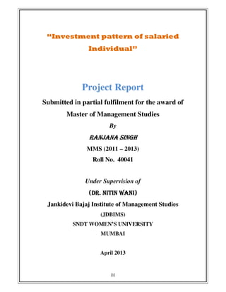 [1]
“Investment pattern of salaried
Individual”
Project Report
Submitted in partial fulfilment for the award of
Master of Management Studies
By
RANJANA SINGHRANJANA SINGHRANJANA SINGHRANJANA SINGH
MMS (2011 – 2013)
Roll No. 40041
Under Supervision of
(DR. NITIN WANI)(DR. NITIN WANI)(DR. NITIN WANI)(DR. NITIN WANI)
Jankidevi Bajaj Institute of Management Studies
(JDBIMS)
SNDT WOMEN’S UNIVERSITY
MUMBAI
April 2013
 