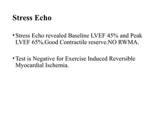 Stress Echo
•Stress Echo revealed Baseline LVEF 45% and Peak
LVEF 65%.Good Contractile reserve.NO RWMA.
•Test is Negative for Exercise Induced Reversible
Myocardial Ischemia.
 