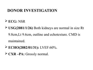 DONOR INVESTIGATION
 ECG: NSR
 USG(2081/1/26) Both kidneys are normal in size Rt
9.8cm,Lt 9.6cm, outline and echotexture. CMD is
maintained.
 ECHO(2082/01/31): LVEF:60%.
 CXR –PA: Grossly normal.
 