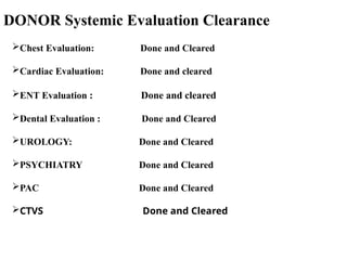 DONOR Systemic Evaluation Clearance
Chest Evaluation: Done and Cleared
Cardiac Evaluation: Done and cleared
ENT Evaluation : Done and cleared
Dental Evaluation : Done and Cleared
UROLOGY: Done and Cleared
PSYCHIATRY Done and Cleared
PAC Done and Cleared
CTVS Done and Cleared
 