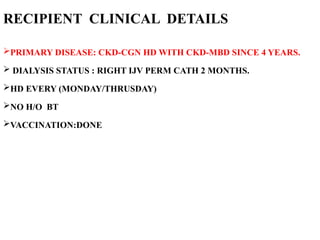 RECIPIENT CLINICAL DETAILS
PRIMARY DISEASE: CKD-CGN HD WITH CKD-MBD SINCE 4 YEARS.
 DIALYSIS STATUS : RIGHT IJV PERM CATH 2 MONTHS.
HD EVERY (MONDAY/THRUSDAY)
NO H/O BT
VACCINATION:DONE
 
