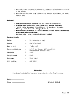 Page 3 of 3
 Attendedworkshopon “ETHICAL HACKING” by Mr. Vidit Bakshi, TECHFEST IIT Bombay held at
IIT BHU, Varanasi.
 Attended seminar on LINUX by Mr. Sunil Bhaskaran, IT Trainer at Indian Army, held at ICST,
Varanasi, India
Education:
 MCA (Masterof Computer application) fromUttar PradeshTechnical University
 BCA (Bachelor of Computer Applications) from Integral University.
 (10+2), Higher Secondary School Education (UP Board)from Kamlakar
Chaubey Adarsh Seva Inter College, Varanasi.
 Matriculation,High School Education (UP Board)from Sri Vishwanath Sanatan
Dharm Inter College, Varanasi.
 Certified in Core Java from Oracle Inc. USA in 2013.
Personal Details:
Father : Mr. Mahesh Kumar Jogai
Mother : Mrs. Suman Jogai
Date of Birth : 9th, Sep 1987
Permanent Address : D6/16A Rani Bhawani Gali Tripura Bhairvi
Dashaswamedh Varanasi-221001
Nationality : Indian
Marital Status : Single
Language : Hindi, English
PAN Card No. : ALZPJ6518N
Declaration
I hereby declare that all the information is correct on the belief of my knowledge.
Date: _______________
Place: _______________ (RANJAN JOGAI)
 