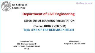 RV College of
Engineering
Go, change the world
Department of Civil Engineering
EXPERIENTIAL LEARNING PRESENTATION
Course: DDRCC(21CV52)
Topic :USE OF FRP REBARS IN BEAM
Submitted To :
DR. Praveen Kumar P
DEPT. CIVIL ENGINEERING
RVCE
Submitted By :
Ranjan G m (1RV22CV408)
 