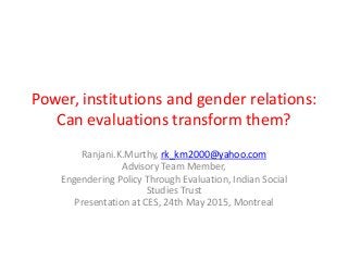 Power, institutions and gender relations:
Can evaluations transform them?
Ranjani.K.Murthy, rk_km2000@yahoo.com
Advisory Team Member,
Engendering Policy Through Evaluation, Indian Social
Studies Trust
Presentation at CES, 24th May 2015, Montreal
 
