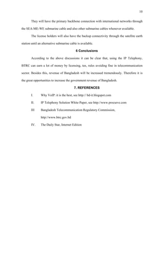 10

       They will have the primary backbone connection with international networks through

the SEA-ME-WE submarine cable and also other submarine cables whenever available.

       The license holders will also have the backup connectivity through the satellite earth

station until an alternative submarine cable is available.

                                            6 Conclusions

       According to the above discussions it can be clear that, using the IP Telephony,

BTRC can earn a lot of money by licensing, tax, rules avoiding fine in telecommunication

sector. Besides this, revenue of Bangladesh will be increased tremendously. Therefore it is

the great opportunities to increase the government revenue of Bangladesh.

                                          7. REFERENCES

       I.      Why VoIP: it is the best, see http:// bd-it.blogspot.com

       II.     IP Telephony Solution White Paper, see http://www.procurve.com

       III     Bangladesh Telecommunication Regulatory Commission,

               http://www.btrc.gov.bd

       IV.     The Daily Star, Internet Edition
 