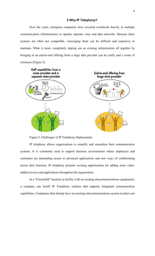 4


                                     2 Why IP Telephony?

       Over the years, enterprise companies have invested worldwide heavily in multiple

communication infrastructures to operate separate voice and data networks. Because these

systems are often not compatible, converging them can be difficult and expensive to

maintain. What is more, completely ripping out an existing infrastructure all together by

bringing in an end-to-end offering from a large data provider can be costly and a waste of

resources (Figure 2).




       Figure 2. Challenges of IP Telephony Deployments

       IP telephony allows organizations to simplify and streamline their communication

systems. It is commonly used to support business environments where employees and

customers are demanding access to advanced applications and new ways of collaborating

across their business. IP telephony presents exciting opportunities for adding more value-

added services and applications throughout the organization.

       In a “Greenfield” location (a facility with no existing telecommunications equipment),

a company can install IP Telephony solution that supports integrated communication

capabilities. Companies that already have an existing telecommunications system in place can
 