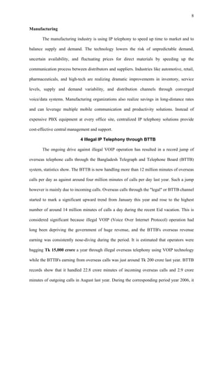 8


Manufacturing

       The manufacturing industry is using IP telephony to speed up time to market and to

balance supply and demand. The technology lowers the risk of unpredictable demand,

uncertain availability, and fluctuating prices for direct materials by speeding up the

communication process between distributors and suppliers. Industries like automotive, retail,

pharmaceuticals, and high-tech are realizing dramatic improvements in inventory, service

levels, supply and demand variability, and distribution channels through converged

voice/data systems. Manufacturing organizations also realize savings in long-distance rates

and can leverage multiple mobile communication and productivity solutions. Instead of

expensive PBX equipment at every office site, centralized IP telephony solutions provide

cost-effective central management and support.

                             4 Illegal IP Telephony through BTTB

       The ongoing drive against illegal VOIP operation has resulted in a record jump of

overseas telephone calls through the Bangladesh Telegraph and Telephone Board (BTTB)

system, statistics show. The BTTB is now handling more than 12 million minutes of overseas

calls per day as against around four million minutes of calls per day last year. Such a jump

however is mainly due to incoming calls. Overseas calls through the "legal" or BTTB channel

started to mark a significant upward trend from January this year and rose to the highest

number of around 14 million minutes of calls a day during the recent Eid vacation. This is

considered significant because illegal VOIP (Voice Over Internet Protocol) operation had

long been depriving the government of huge revenue, and the BTTB's overseas revenue

earning was consistently nose-diving during the period. It is estimated that operators were

bagging Tk 15,000 crore a year through illegal overseas telephony using VOIP technology

while the BTTB's earning from overseas calls was just around Tk 200 crore last year. BTTB

records show that it handled 22.8 crore minutes of incoming overseas calls and 2.9 crore

minutes of outgoing calls in August last year. During the corresponding period year 2006, it
 