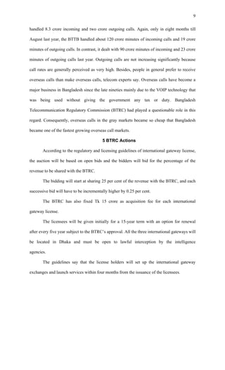 9

handled 8.3 crore incoming and two crore outgoing calls. Again, only in eight months till

August last year, the BTTB handled about 120 crore minutes of incoming calls and 19 crore

minutes of outgoing calls. In contrast, it dealt with 90 crore minutes of incoming and 23 crore

minutes of outgoing calls last year. Outgoing calls are not increasing significantly because

call rates are generally perceived as very high. Besides, people in general prefer to receive

overseas calls than make overseas calls, telecom experts say. Overseas calls have become a

major business in Bangladesh since the late nineties mainly due to the VOIP technology that

was being used without giving the government any tax or duty. Bangladesh

Telecommunication Regulatory Commission (BTRC) had played a questionable role in this

regard. Consequently, overseas calls in the gray markets became so cheap that Bangladesh

became one of the fastest growing overseas call markets.

                                         5 BTRC Actions

       According to the regulatory and licensing guidelines of international gateway license,

the auction will be based on open bids and the bidders will bid for the percentage of the

revenue to be shared with the BTRC.

       The bidding will start at sharing 25 per cent of the revenue with the BTRC, and each

successive bid will have to be incrementally higher by 0.25 per cent.

       The BTRC has also fixed Tk 15 crore as acquisition fee for each international

gateway license.

       The licensees will be given initially for a 15-year term with an option for renewal

after every five year subject to the BTRC’s approval. All the three international gateways will

be located in Dhaka and must be open to lawful interception by the intelligence

agencies.

       The guidelines say that the license holders will set up the international gateway

exchanges and launch services within four months from the issuance of the licensees.
 