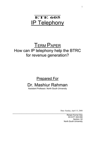 1


                         ______________
                         ETE 605
                     IP Telephony



                        TERM PAPER
 How can IP telephony help the BTRC
      for revenue generation?




                           Prepared For
                 Dr. Mashiur Rahman
                 Assistant Professor, North South University




                                                    Date: Sunday, April 15, 2008
___________________________________________________________________________
                                                            Ranjan Kumar Das
                                                             ID # 071 503 056
                                                                   Section: 02
                                                        North South University
 