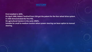 HISTORY
First installed in 1876.
On April 1900, Robert Twyfrod from USA got the patent for the four wheel drive system.
In 1926 demonstrated the first PSS.
On agricultural tractors in the early 1950’s.
Suitable for small to medium tractors where power steering can bean option to manual
steering .
 