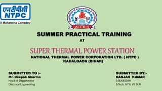 SUMMER PRACTICAL TRAINING
AT
SUBMITTED BY:-
RANJAN KUMAR
14EAIEE079
B.Tech. IV Yr. VII SEM
SUBMITTED TO :-
Mr. Deepak Sharma
Head of Department
Electrical Engineering
NATIONAL THERMAL POWER CORPORATION LTD. ( NTPC )
KAHALGAON (BIHAR)
 