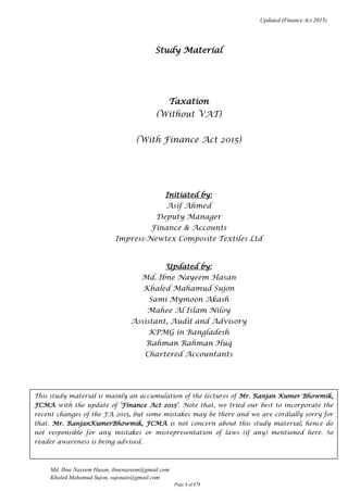 Updated (Finance Act 2015)
Md. Ibne Nayeem Hasan, ibnenayeem@gmail.com
Khaled Mahamud Sujon, sujonais@gmail.com
Page 1 of 171
Study Material
Taxation
(Without VAT)
(With Finance Act 2015)
Initiated by:
Asif Ahmed
Deputy Manager
Finance & Accounts
Impress-Newtex Composite Textiles Ltd
Updated by:
Md. Ibne Nayeem Hasan
Khaled Mahamud Sujon
Sami Mymoon Akash
Mahee Al Islam Niloy
Assistant, Audit and Advisory
KPMG in Bangladesh
Rahman Rahman Huq
Chartered Accountants
This study material is mainly an accumulation of the lectures of Mr. Ranjan Kumer Bhowmik,
FCMA with the update of ‘Finance Act 2015’. Note that, we tried our best to incorporate the
recent changes of the FA 2015, but some mistakes may be there and we are cordially sorry for
that. Mr. RanjanKumerBhowmik, FCMA is not concern about this study material; hence do
not responsible for any mistakes or misrepresentation of laws (if any) mentioned here. So
reader awareness is being advised.
.
 