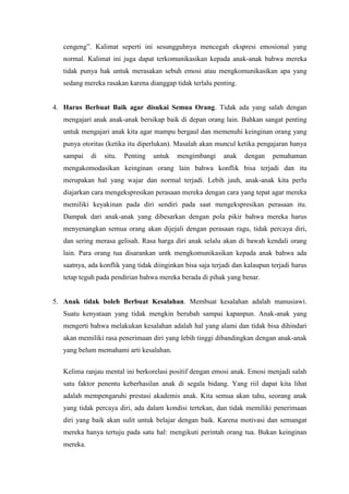 cengeng”. Kalimat seperti ini sesungguhnya mencegah ekspresi emosional yang
   normal. Kalimat ini juga dapat terkomunikasikan kepada anak-anak bahwa mereka
   tidak punya hak untuk merasakan sebuh emosi atau mengkomunikasikan apa yang
   sedang mereka rasakan karena dianggap tidak terlalu penting.


4. Harus Berbuat Baik agar disukai Semua Orang. Tidak ada yang salah dengan
   mengajari anak anak-anak bersikap baik di depan orang lain. Bahkan sangat penting
   untuk mengajari anak kita agar mampu bergaul dan memenuhi keinginan orang yang
   punya otoritas (ketika itu diperlukan). Masalah akan muncul ketika pengajaran hanya
   sampai    di   situ.   Penting   untuk   mengimbangi     anak   dengan    pemahaman
   mengakomodasikan keinginan orang lain bahwa konflik bisa terjadi dan itu
   merupakan hal yang wajar dan normal terjadi. Lebih jauh, anak-anak kita perlu
   diajarkan cara mengekspresikan perasaan mereka dengan cara yang tepat agar mereka
   memiliki keyakinan pada diri sendiri pada saat mengekspresikan perasaan itu.
   Dampak dari anak-anak yang dibesarkan dengan pola pikir bahwa mereka harus
   menyenangkan semua orang akan dijejali dengan perasaan ragu, tidak percaya diri,
   dan sering merasa gelisah. Rasa harga diri anak selalu akan di bawah kendali orang
   lain. Para orang tua disarankan untk mengkomunikasikan kepada anak bahwa ada
   saatnya, ada konflik yang tidak diinginkan bisa saja terjadi dan kalaupun terjadi harus
   tetap teguh pada pendirian bahwa mereka berada di pihak yang benar.


5. Anak tidak boleh Berbuat Kesalahan. Membuat kesalahan adalah manusiawi.
   Suatu kenyataan yang tidak mengkin berubah sampai kapanpun. Anak-anak yang
   mengerti bahwa melakukan kesalahan adalah hal yang alami dan tidak bisa dihindari
   akan memiliki rasa penerimaan diri yang lebih tinggi dibandingkan dengan anak-anak
   yang belum memahami arti kesalahan.


   Kelima ranjau mental ini berkorelasi positif dengan emosi anak. Emosi menjadi salah
   satu faktor penentu keberhasilan anak di segala bidang. Yang riil dapat kita lihat
   adalah mempengaruhi prestasi akademis anak. Kita semua akan tahu, seorang anak
   yang tidak percaya diri, ada dalam kondisi tertekan, dan tidak memiliki penerimaan
   diri yang baik akan sulit untuk belajar dengan baik. Karena motivasi dan semangat
   mereka hanya tertuju pada satu hal: mengikuti perintah orang tua. Bukan keinginan
   mereka.
 