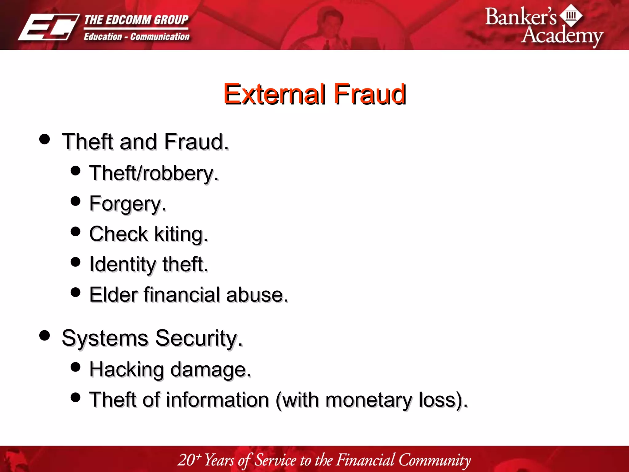 Page 11
External FraudExternal Fraud
 Theft and Fraud.Theft and Fraud.
 Theft/robbery.Theft/robbery.
 Forgery.Forgery.
 Check kiting.Check kiting.
 Identity theft.Identity theft.
 Elder financial abuse.Elder financial abuse.
 Systems Security.Systems Security.
 Hacking damage.Hacking damage.
 Theft of information (with monetary loss).Theft of information (with monetary loss).
 