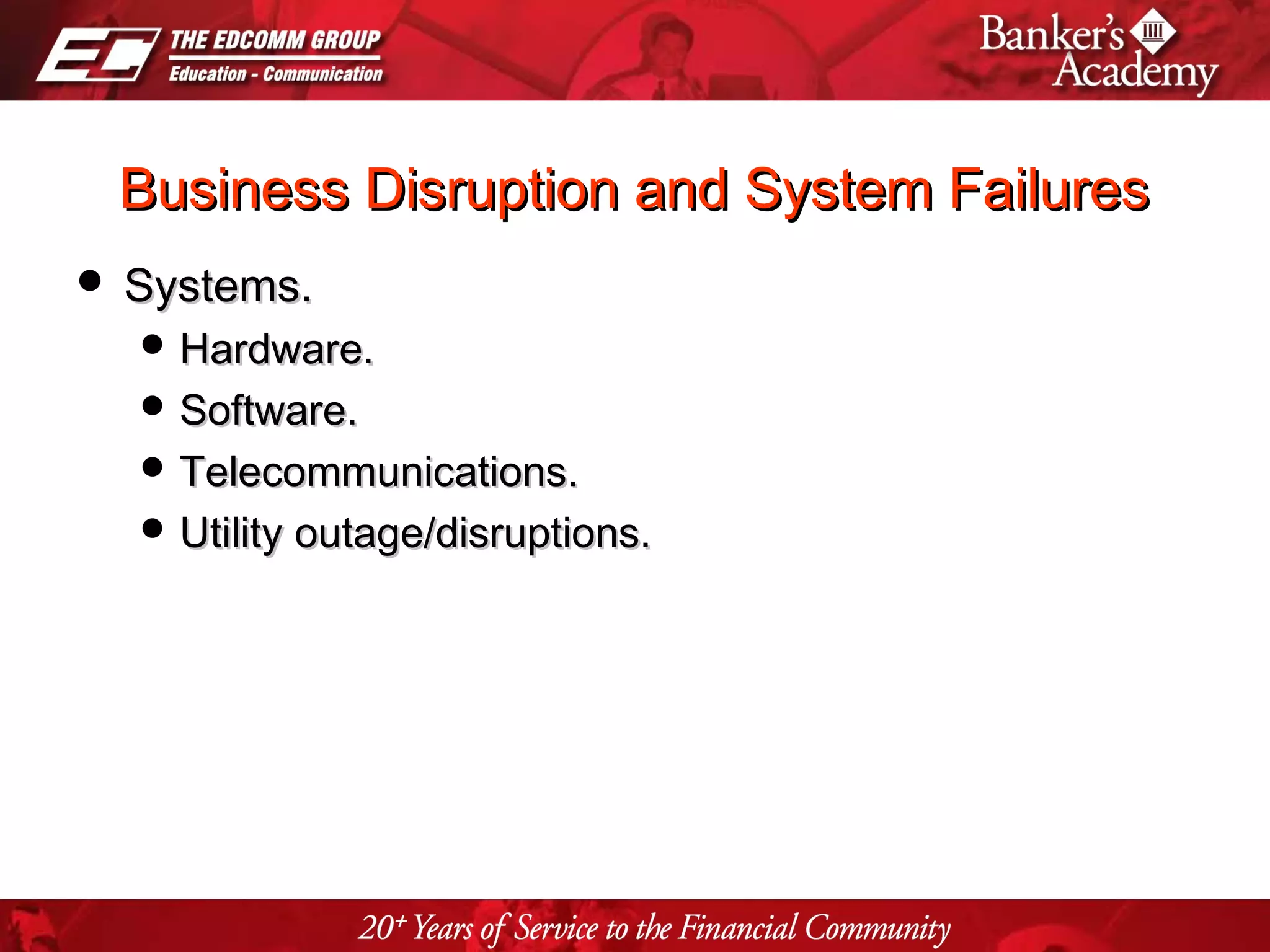 Page 12
Business Disruption and System FailuresBusiness Disruption and System Failures
 Systems.Systems.
 Hardware.Hardware.
 Software.Software.
 Telecommunications.Telecommunications.
 Utility outage/disruptions.Utility outage/disruptions.
 